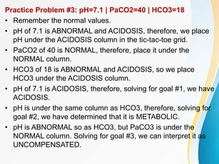 Practice Problem #3: pH=7.1 | PaCO2=40 | HCO3=18
• Remember the normal values.
• pH of 7.1 is ABNORMAL and ACIDOSIS, therefore, we place
pH under the ACIDOSIS column in the tic-tac-toe grid.
• PaCO2 of 40 is NORMAL, therefore, place it under the
NORMAL column.
• HCO3 of 18 is ABNORMAL and ACIDOSIS, so we place
HCO3 under the ACIDOSIS column.
• pH of 7.1 is ACIDOSIS, therefore, solving for goal #1, we have
ACIDOSIS.
• pH is under the same column as HCO3, therefore, solving for
goal #2, we have determined that it is METABOLIC.
• pH is ABNORMAL so as HCO3, but PaCO3 is under the
NORMAL column. Solving for goal #3, we can interpret it as
UNCOMPENSATED.
 
