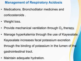 Management of Respiratory Acidosis
• Medications. Bronchodilator medicines and
corticosteroids .
• Weight loss.
• Provide mechanical ventilation through O2 therapy.
• Manage hyperkalemia through the use of Kayexalate.
Kayexalate increases fecal potassium excretion
through the binding of potassium in the lumen of the
gastrointestinal tract.
• Maintain adequate hydration.
 