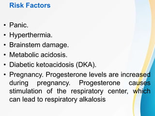Risk Factors
• Panic.
• Hyperthermia.
• Brainstem damage.
• Metabolic acidosis.
• Diabetic ketoacidosis (DKA).
• Pregnancy. Progesterone levels are increased
during pregnancy. Progesterone causes
stimulation of the respiratory center, which
can lead to respiratory alkalosis
 