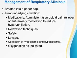 Management of Respiratory Alkalosis
• Breathe into a paper bag.
• Treat underlying condition:
 Medications. Administering an opioid pain reliever
or anti-anxiety medication to reduce
hyperventilation.
 Relaxation techniques.
 Safety.
 Lavage.
 Correction of hypokalemia and hypocalcemia.
 Oxygenation as indicated.
 
