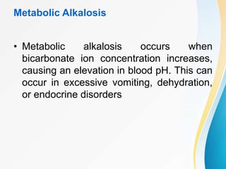 Metabolic Alkalosis
• Metabolic alkalosis occurs when
bicarbonate ion concentration increases,
causing an elevation in blood pH. This can
occur in excessive vomiting, dehydration,
or endocrine disorders
 