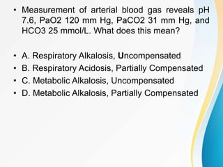 • Measurement of arterial blood gas reveals pH
7.6, PaO2 120 mm Hg, PaCO2 31 mm Hg, and
HCO3 25 mmol/L. What does this mean?
• A. Respiratory Alkalosis, Uncompensated
• B. Respiratory Acidosis, Partially Compensated
• C. Metabolic Alkalosis, Uncompensated
• D. Metabolic Alkalosis, Partially Compensated
 