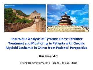 Real-World Analysis of Tyrosine Kinase Inhibitor
Treatment and Monitoring in Patients with Chronic
Myeloid Leukemia in China: from Patients’ Perspective
Qian Jiang, M.D.
Peking University People's Hospital, Beijing, China
 