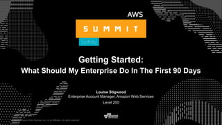 © 2017, Amazon Web Services, Inc. or its Affiliates. All rights reserved.
Getting Started:
What Should My Enterprise Do In The First 90 Days
Louise Stigwood
Enterprise Account Manager, Amazon Web Services
Level 200
 