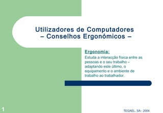TEGAEL, SA - 20041
Utilizadores de Computadores
– Conselhos Ergonómicos –
Ergonomia:
Estuda a interacção física entre as
pessoas e o seu trabalho –
adaptando este último, o
equipamento e o ambiente de
trabalho ao trabalhador.
 
