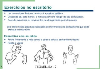 TEGAEL, SA - 20045
Exercícios no escritório
 Um dos maiores factores de risco é a postura estática.
 Despenda de, pelo menos, 5 minutos por hora “longe” do seu computador.
 Execute exercícios ou movimentos de alongamento periodicamente.
Este slide mostra algumas ilustrações de movimentos de alongamento que pode
executar no escritório:
Exercícios com as mãos
 Feche firmemente a mão contra o pulso e abra-a, esticando os dedos.
 Repita 3 vezes
 