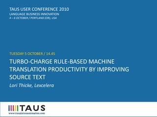 TAUS USER CONFERENCE 2010
LANGUAGE BUSINESS INNOVATION
4 – 6 OCTOBER / PORTLAND (OR), USA




TUESDAY 5 OCTOBER / 14.45

TURBO-CHARGE RULE-BASED MACHINE
TRANSLATION PRODUCTIVITY BY IMPROVING
SOURCE TEXT
Lori Thicke, Lexcelera
 