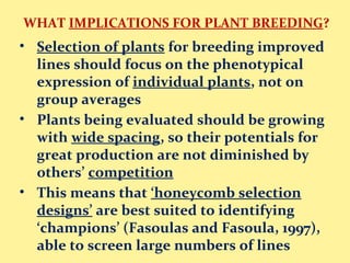 WHAT IMPLICATIONS FOR PLANT BREEDING?
• Selection of plants for breeding improved
lines should focus on the phenotypical
expression of individual plants, not on
group averages
• Plants being evaluated should be growing
with wide spacing, so their potentials for
great production are not diminished by
others’ competition
• This means that ‘honeycomb selection
designs’ are best suited to identifying
‘champions’ (Fasoulas and Fasoula, 1997),
able to screen large numbers of lines
 