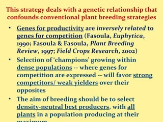 This strategy deals with a genetic relationship that
confounds conventional plant breeding strategies
• Genes for productivity are inversely related to
genes for competition (Fasoula, Euphytica,
1990; Fasoula & Fasoula, Plant Breeding
Review, 1997; Field Crops Research, 2002)
• Selection of ‘champions’ growing within
dense populations -- where genes for
competition are expressed -- will favor strong
competitors/ weak yielders over their
opposites
• The aim of breeding should be to select
density-neutral best producers, with all
plants in a population producing at their
 