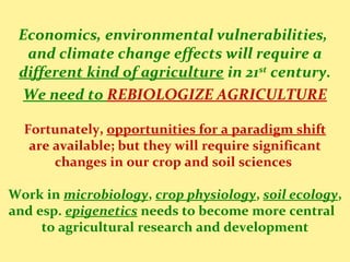 Economics, environmental vulnerabilities,
and climate change effects will require a
different kind of agriculture in 21st
century.
We need to REBIOLOGIZE AGRICULTURE
Fortunately, opportunities for a paradigm shift
are available; but they will require significant
changes in our crop and soil sciences
Work in microbiology, crop physiology, soil ecology,
and esp. epigenetics needs to become more central
to agricultural research and development
 