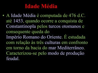 Idade Média A  Idade Média  é computada de 476 d.C. até  1453 , quando ocorre a conquista de  Constantinopla  pelos  turcos otomanos  e consequente queda do  Império Romano do Oriente . É estudada com relação às três  culturas  em confronto em torno da bacia do  mar Mediterrâneo . Caracterizou-se pelo  modo de produção   feudal . 