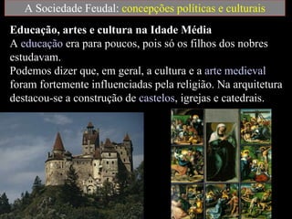 A Sociedade Feudal:  concepções políticas e culturais Educação, artes e cultura na Idade Média   A  educação  era para poucos, pois só os filhos dos nobres estudavam.  Podemos dizer que, em geral, a cultura e a  arte medieval  foram fortemente influenciadas pela religião. Na arquitetura destacou-se a construção de  castelos , igrejas e catedrais. 