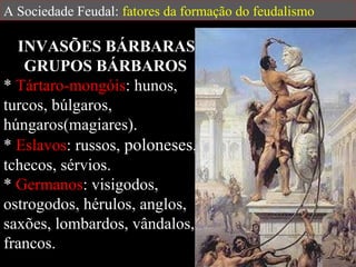 A Sociedade Feudal:  fatores da formação do feudalismo INVASÕES BÁRBARAS  GRUPOS BÁRBAROS  *  Tártaro-mongóis : hunos, turcos, búlgaros, húngaros(magiares).  *  Eslavos : russos,  poloneses , tchecos, sérvios.  *  Germanos : visigodos, ostrogodos, hérulos, anglos, saxões, lombardos, vândalos, francos. 