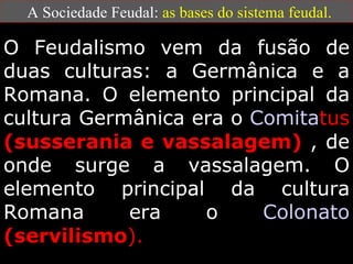 A Sociedade Feudal:  as bases do sistema feudal. O Feudalismo vem da fusão de duas culturas: a Germânica e a Romana. O elemento principal da cultura Germânica era o  Comita tus   (susserania e vassalagem)  , de onde surge a vassalagem. O elemento principal da cultura Romana era o  Colonato   (servilismo ). 