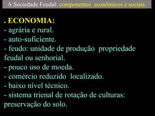 A Sociedade Feudal:  componentes  econômicos e sociais. .  ECONOMIA:   - agrária e rural.  - auto-suficiente.  - feudo: unidade de produção  propriedade feudal ou senhorial.  - pouco uso de moeda.  - comércio reduzido  localizado.  - baixo nível técnico.  - sistema trienal de rotação de culturas:  preservação do solo. 