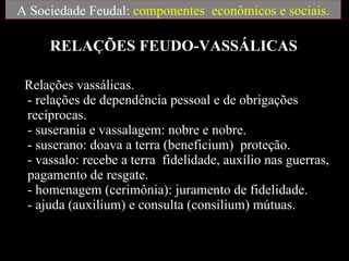RELAÇÕES FEUDO-VASSÁLICAS Relações vassálicas.  - relações de dependência pessoal e de obrigações recíprocas.  - suserania e vassalagem: nobre e nobre.  - suserano: doava a terra (beneficium)  proteção.  - vassalo: recebe a terra  fidelidade, auxílio nas guerras, pagamento de resgate.  - homenagem (cerimônia): juramento de fidelidade.  - ajuda (auxilium) e consulta (consilium) mútuas.  A Sociedade Feudal:  componentes  econômicos e sociais. 