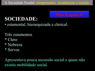 A Sociedade Feudal:  componentes  econômicos e sociais. SOCIEDADE:   • estamental, hierarquizada e clerical. Três estamentos * Clero * Nobreza * Servos Apresentava pouca ascensão social e quase não existia mobilidade social. Não Esqueça! 
