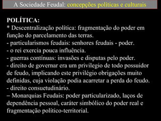 A Sociedade Feudal:  concepções políticas e culturais POLÍTICA:  * Descentralização política: fragmentação do poder em função do parcelamento das terras.  - particularismos feudais: senhores feudais - poder.  - o rei exercia pouca influência.  - guerras contínuas: invasões e disputas pelo poder.  - direito de governar era um privilegio de todo possuidor de feudo, implicando este privilégio obrigações muito definidas, cuja violação podia acarretar a perda do feudo.  - direito consuetudinário.    Monarquias Feudais: poder particularizado, laços de dependência pessoal, caráter simbólico do poder real e fragmentação político-territorial.  