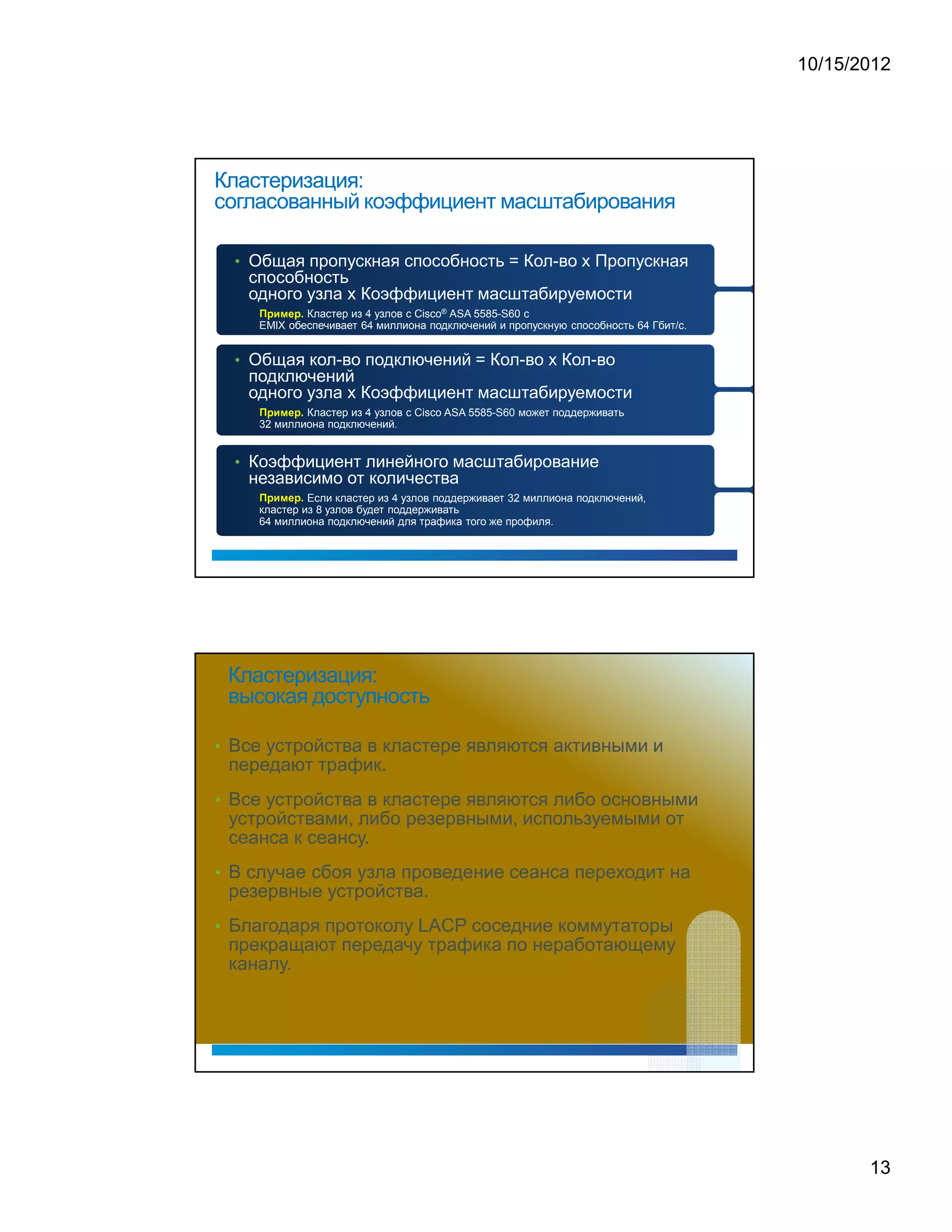 10/15/2012




Кластеризация:
согласованный коэффициент масштабирования

  • Общая пропускная способность = Кол-во x Пропускная
   способность
   одного узла x Коэффициент масштабируемости
            Кластер из 4 узлов с Cisco® ASA 5585-S60 с
        1   0   ¡   (   1   .
     




    EMIX обеспечивает 64 миллиона подключений и пропускную способность 64 Гбит/с.


  • Общая кол-во подключений = Кол-во x Кол-во
   подключений
   одного узла x Коэффициент масштабируемости
        1   0   ¡   (   1   .




            Кластер из 4 узлов с Cisco ASA 5585-S60 может поддерживать
     




    32 миллиона подключений.


  • Коэффициент линейного масштабирование
   независимо от количества
        1   0   ¡   (   1   .
     




             Если кластер из 4 узлов поддерживает 32 миллиона подключений,
    кластер из 8 узлов будет поддерживать
    64 миллиона подключений для трафика того же профиля.




 Кластеризация:
 высокая доступность

• Все устройства в кластере являются активными и
 передают трафик.
• Все устройства в кластере являются либо основными
 устройствами, либо резервными, используемыми от
 сеанса к сеансу.
• В случае сбоя узла проведение сеанса переходит на
 резервные устройства.
• Благодаря протоколу LACP соседние коммутаторы
 прекращают передачу трафика по неработающему
 каналу.




                                                                                           13
 