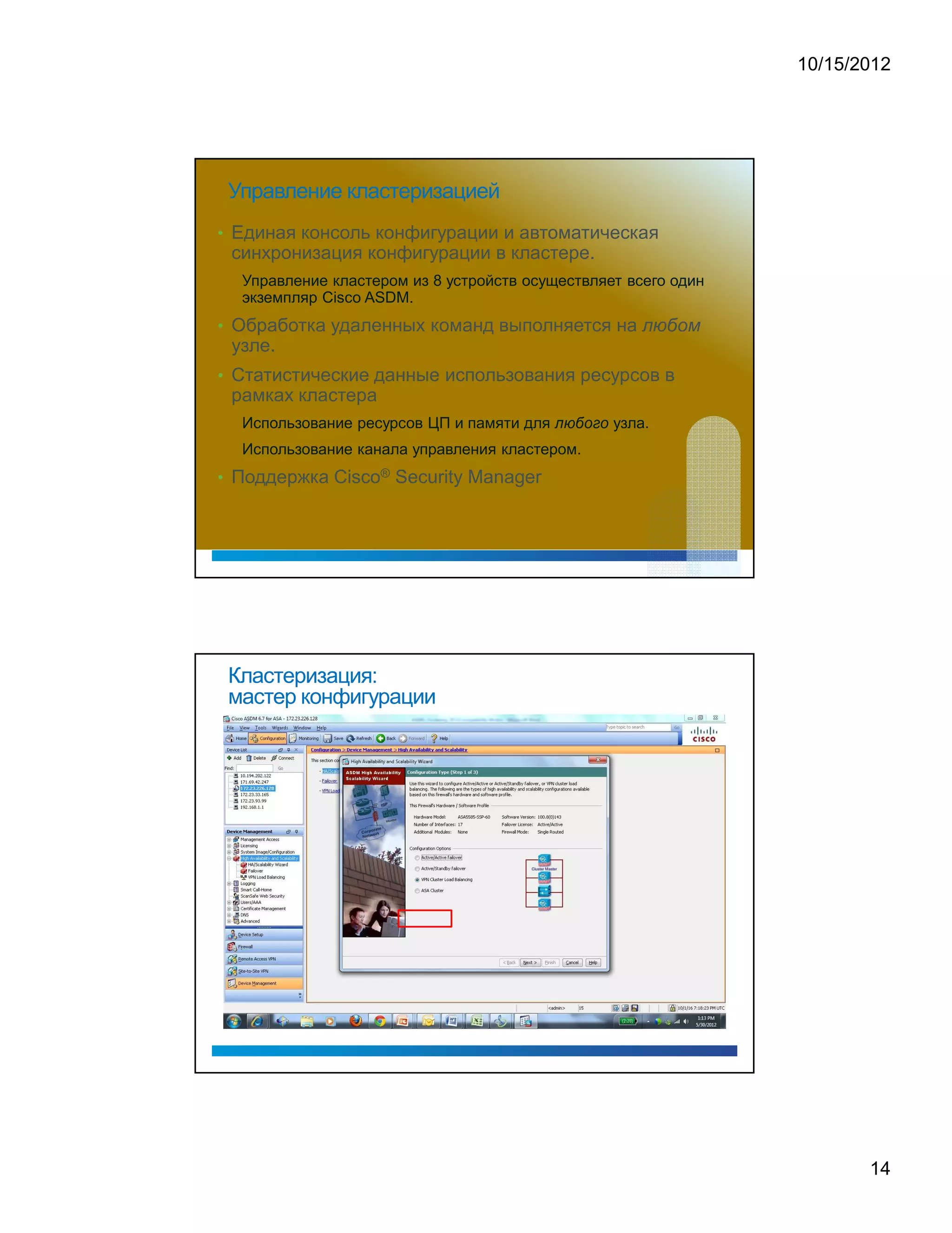 10/15/2012




 Управление кластеризацией
• Единая консоль конфигурации и автоматическая
 синхронизация конфигурации в кластере.
  Управление кластером из 8 устройств осуществляет всего один
  экземпляр Cisco ASDM.
• Обработка удаленных команд выполняется на
 узле.
• Статистические данные использования ресурсов в
 рамках кластера
                                                   ¢   £   ¤   £




  Использование ресурсов ЦП и памяти для       ¡                   узла.
  Использование канала управления кластером.
• Поддержка Cisco® Security Manager




 Кластеризация:
 мастер конфигурации




                                                                                  14
 