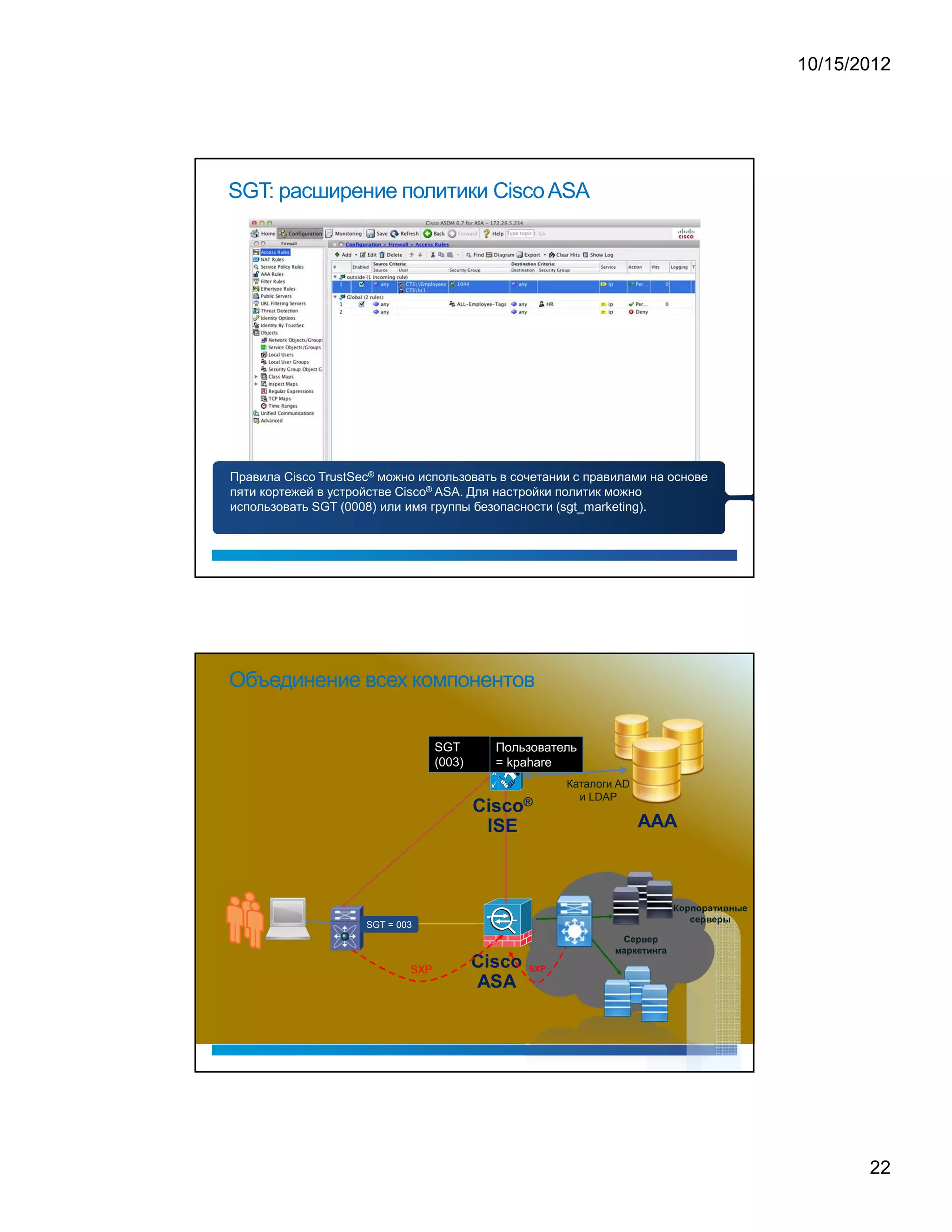 10/15/2012




SGT: расширение политики Cisco ASA




Правила Cisco TrustSec® можно использовать в сочетании с правилами на основе
пяти кортежей в устройстве Cisco® ASA. Для настройки политик можно
использовать SGT (0008) или имя группы безопасности (sgt_marketing).




Объединение всех компонентов

                                   SGT     Пользователь
                                   (003)   = kpahare
                                                               Каталоги AD
                                               ®




                                                                 и LDAP




                                                                                                                                           ¤   £       ¥       ¤       £       §   ¢                  ¦         




                                                                                                                                                   ¡              £       ¦              £       




                     SGT = 003
                                                                                
                                                                                              £           ¦              £




                                                                       !   §       £                  ¢                     ¢   §




                                                                                           




                                                   S   X   P




                             SXP




                                                                                                                                                                                                                              22
 