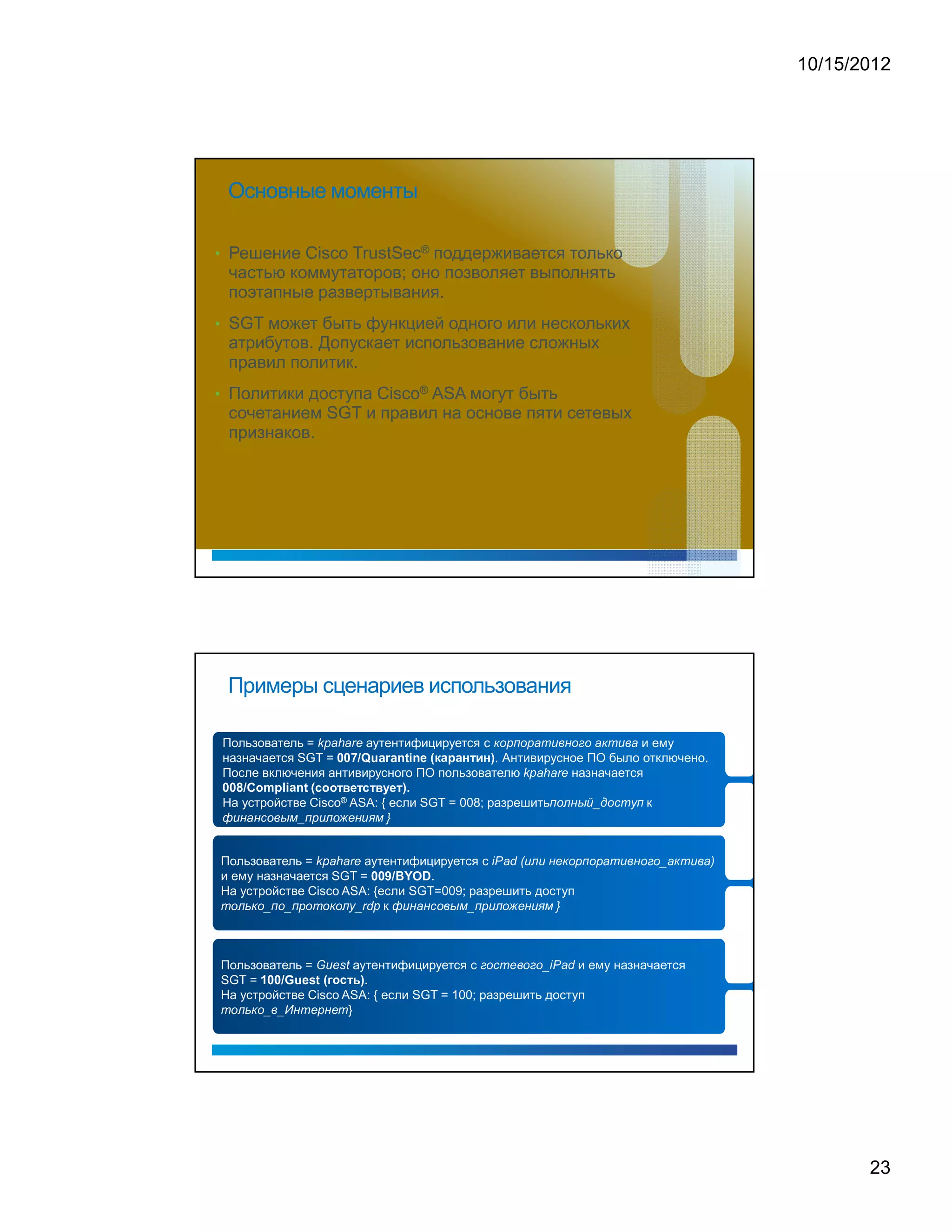 10/15/2012




            Основные моменты

• Решение Cisco TrustSec® поддерживается только
            частью коммутаторов; оно позволяет выполнять
            поэтапные развертывания.
• SGT может быть функцией одного или нескольких
            атрибутов. Допускает использование сложных
            правил политик.
• Политики доступа Cisco® ASA могут быть
            сочетанием SGT и правил на основе пяти сетевых
            признаков.




            Примеры сценариев использования

                                                                                                                                                                                                                                                                                         a                               h                                   a                           r                   e                                                                                                                                                                                                                                                                       £           )               6           £                       )               7                   ¦                           5                       ¨                   (               £           ¤       £               7                       ¦           5           ¨           7




            Пользователь =        аутентифицируется с                        и ему                                                                                                                                                       k                       p                                                                                                                                                                                                                                                                                                                                                                                                                                                                                                                                                                                                                                                              




            назначается SGT =
                                                                                                                                                                                                                                                                                                                                                                                                                                                                                                                                                                                             (       9       (       2       6       B           2




                                                      . Антивирусное ПО было отключено.
                                                                                                                                                                                                                                                                                                                                                                                                                                                                                                                                                                                                                                                             )




                                                                                                                                                                                                                                                                                                                     0                               0                               7                               /       Q                           u                   a               r       a                   n               t           i       n       e           (   W




                                                                                                                                                                                                                                                                                                                                                                                                                                                                                                                                                                                                                                                                                                                                                                             a                   h               a                       r           e




            После включения антивирусного ПО пользователю         назначается                                                                                                                                        F                           8                                   8                               6                                   D                       0                               6                   F           6                   D           d               0               6
                                                                                                                                                                                                                                                                                                                                                                                                                                                                                                                                                                                                                                                                                                                                         k               p




                                                                                                                                                                                                                                                                                                                                                                                                                                                                                                                             )               .




    0        0           8           /       C               o                   m                       p                   l           i   a                       n               t                   (




            На устройстве Cisco® ASA: { если SGT = 008; разрешить
                                                                                                                                                                                                                                                                                                                                                                                                                                                                                                                                                                                                                                                                                                                                                                                                             6                       £                                       (           F               f       _           g           £           ¥           ¦                       6




                     5           (               7       (           ¥               £           ¨                   F                           G               _                       6                   )                               5                                                           £                       H                                       §                               (                       5           I                   G                       }
                                                                                                                                                                                                                                                                                                                                                                                                                                                                                                                                                                                                                                                                                                                                                                                                                                                                                                                                                                             D                   к
        E                                                                                                                                                                                                                                                                 




                                                                                                                                                                                                                                                                                 a                               h                               a                               r               e                                                                                                                                                                                                                                                               i           P               a               d                   (           5                                       5                   (                       §                                       £           )           6           £           )           7           ¦           5           ¨           (       £   ¤   £   _   7       ¦   5   ¨   7   )




    Пользователь =         аутентифицируется с                                                                                                                                                                               k                       p                                                                                                                                                                                                                                                                                                                                                                                                                                                                                                                                                                                                                                                                                                                                                          




    и ему назначается SGT =           .                                                                                                                                                                                                                                                                                                                                                                                                              0                   0           9                   /           B               Y                   O               D




¦
    На устройстве Cisco ASA: {если SGT=009; разрешить доступ
                 £                                               £           _               6                   £               _                   6                   )                   £                   ¦                                       £                                                   £                                                                                       _                               r   d                                                                                       5               (               7           (   ¥       £       ¨       F       G       _       6           )           5                               £           H                   §                       (               5               I                   G                       }




                               к         %                                                                                                                                                                                                                                                                                                                                 D                                                                               p                                               E                                                                                                                                                                    




                                                                                                                                                                                                                                 G                                       u                           e                               s                           t                                                                                                                                                                                                                                                                       ¤           £               ¥               ¦                   §           ¨               £                       ¤           £                   _               i           P                       a                   d




    Пользователь =         аутентифицируется с                и ему назначается
    SGT =
                                                                                                                                                                                                                                                                                                 8                                       F                           6




                             .
                                                                                                                                                                                                                                                                                                                                                                                             E                           )




                                                                         1               0           0                   /           G                       u                   e               s                       t                                   (               #




¦
    На устройстве Cisco ASA: { если SGT = 100; разрешить доступ
                 £                                               £           _               ¨               _                       '                   (                   ¦                       §                               )                               (                       §                               ¦




                         }               %           




                                                                                                                                                                                                                                                                                                                                                                                                                                                                                                                                                                                                                                                                                                                                                                                                                                                                                                                                                                                                                                                23
 