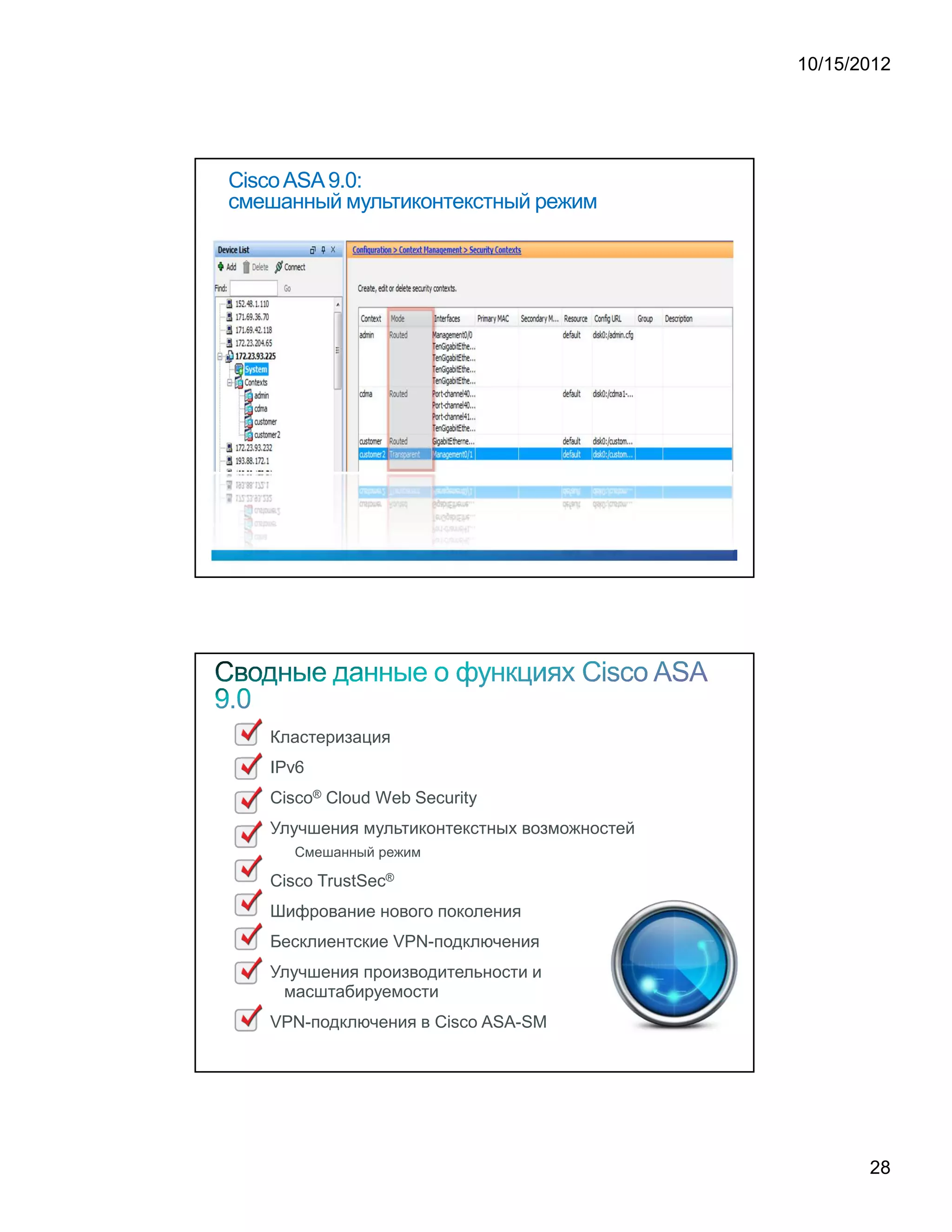 10/15/2012




Cisco ASA 9.0:
смешанный мультиконтекстный режим




   Кластеризация
   IPv6
   Cisco® Cloud Web Security
   Улучшения мультиконтекстных возможностей
     Смешанный режим

   Cisco TrustSec®
   Шифрование нового поколения
   Бесклиентские VPN-подключения
   Улучшения производительности и
    масштабируемости
   VPN-подключения в Cisco ASA-SM




                                                     28
 