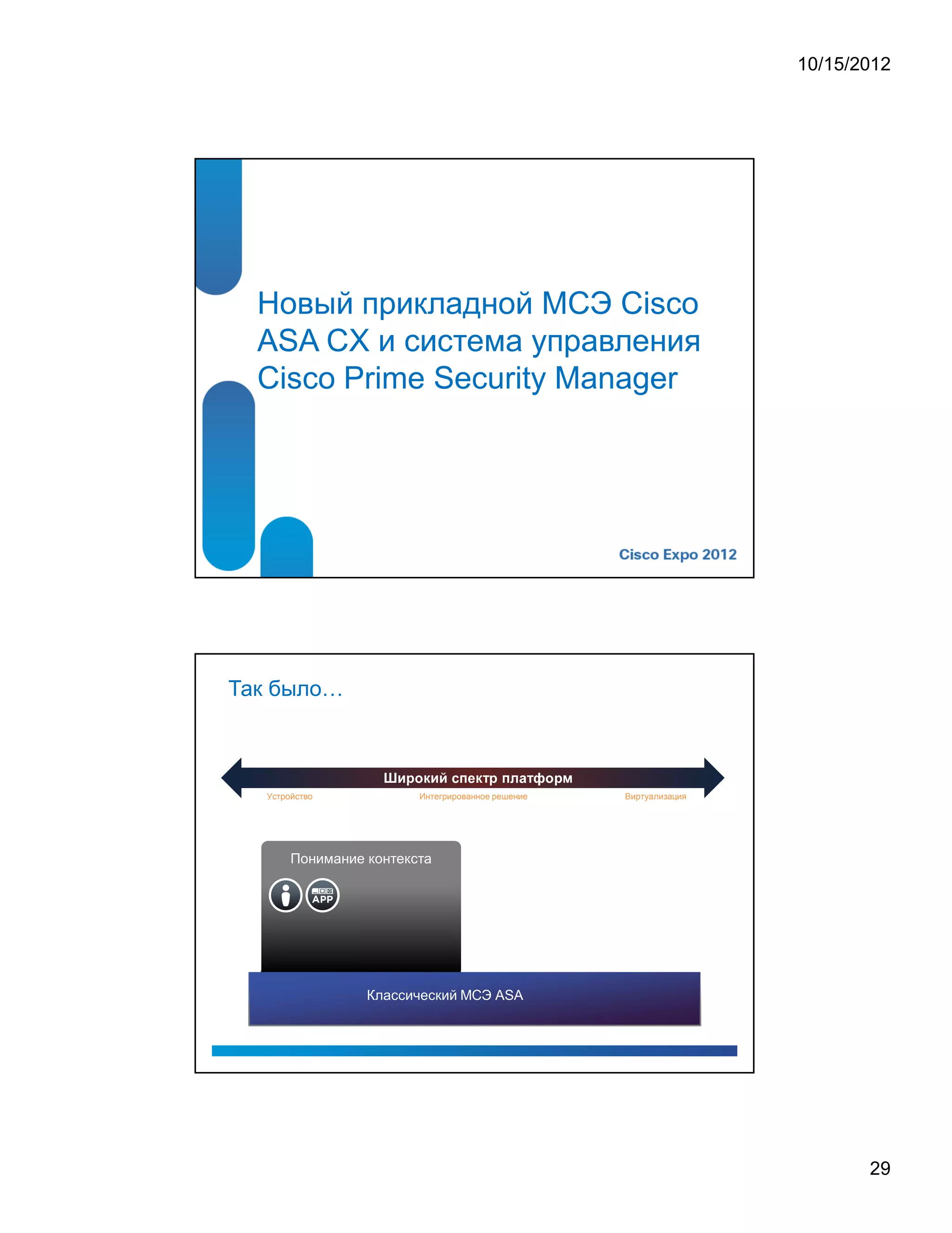 10/15/2012




  Новый прикладной МСЭ Cisco
  ASA CX и система управления
  Cisco Prime Security Manager




Так было


                           ¡   ¢   ¦      $   ¥   £      ¦      ¡   £      ¨      !   ¢   ¡   




   Устройство                       Интегрированное решение                                             Виртуализация




        Понимание контекста




                  Классический МСЭ ASA




                                                                                                                               29
 