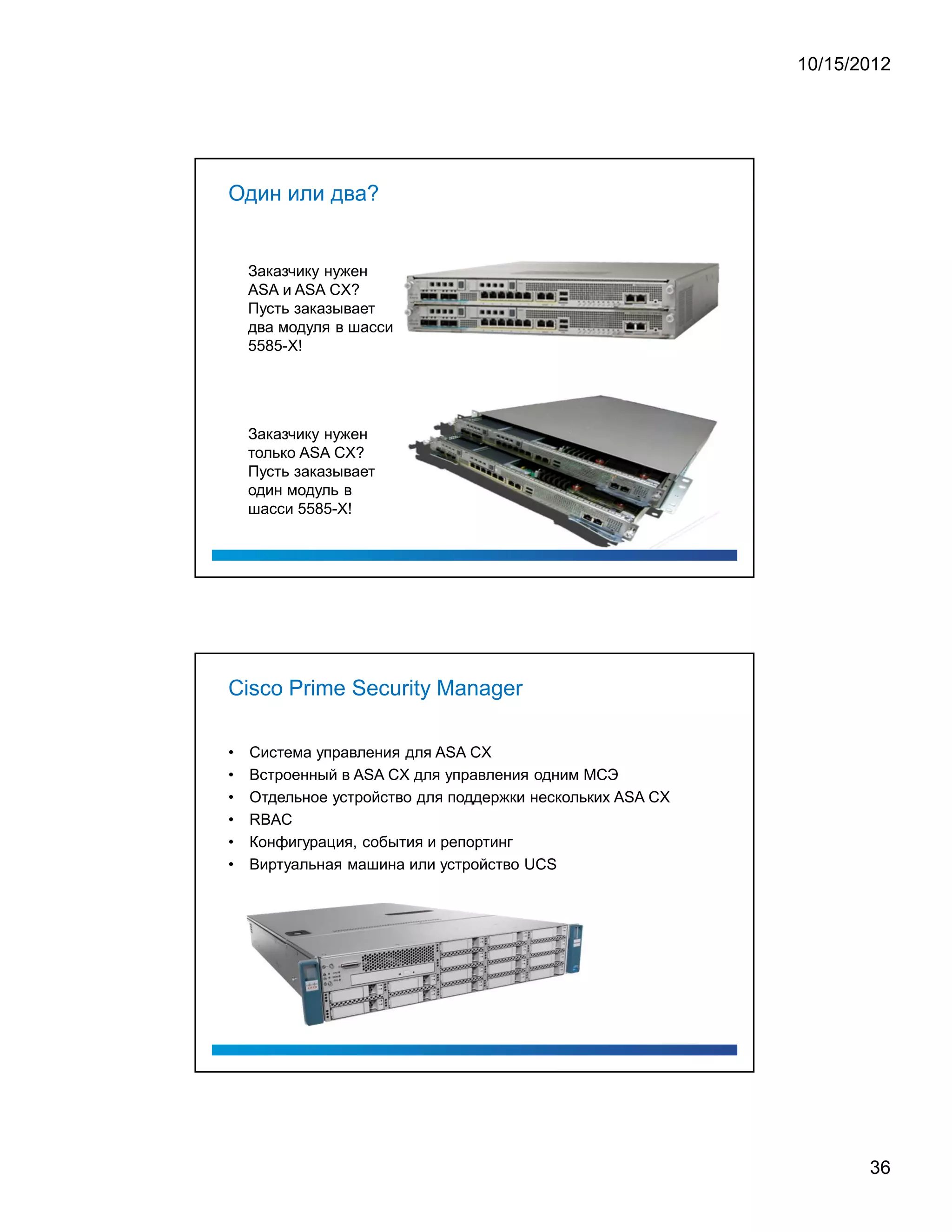 10/15/2012




Один или два?


    Заказчику нужен
    ASA и ASA CX?
    Пусть заказывает
    два модуля в шасси
    5585-X!




    Заказчику нужен
    только ASA CX?
    Пусть заказывает
    один модуль в
    шасси 5585-X!




Cisco Prime Security Manager

•   Система управления для ASA CX
•   Встроенный в ASA CX для управления одним МСЭ
•   Отдельное устройство для поддержки нескольких ASA CX
•   RBAC
•   Конфигурация, события и репортинг
•   Виртуальная машина или устройство UCS




                                                                  36
 