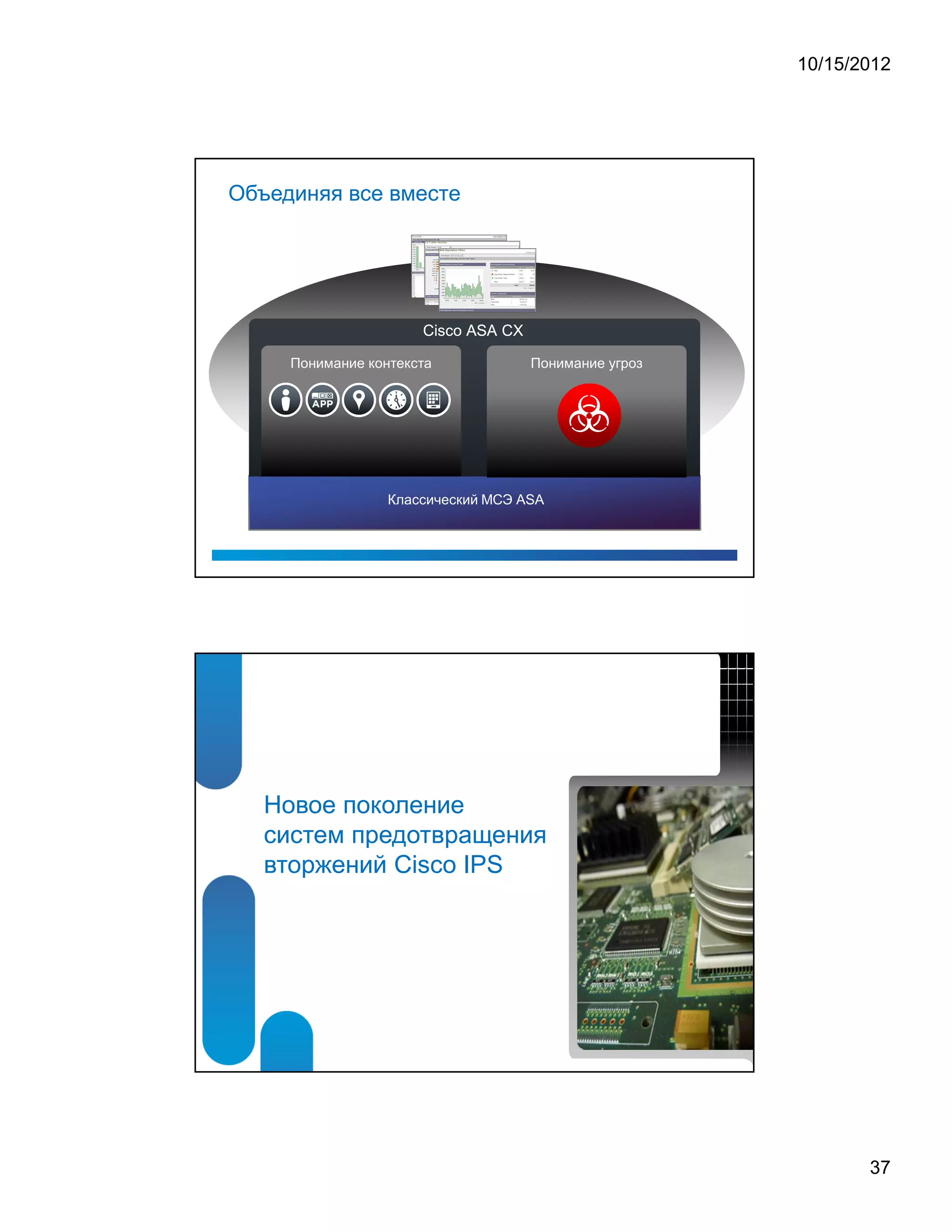 10/15/2012




Объединяя все вместе




                      Cisco ASA CX

     Понимание контекста             Понимание угроз




                  Классический МСЭ ASA




   Новое поколение
   систем предотвращения
   вторжений Cisco IPS




                                                              37
 