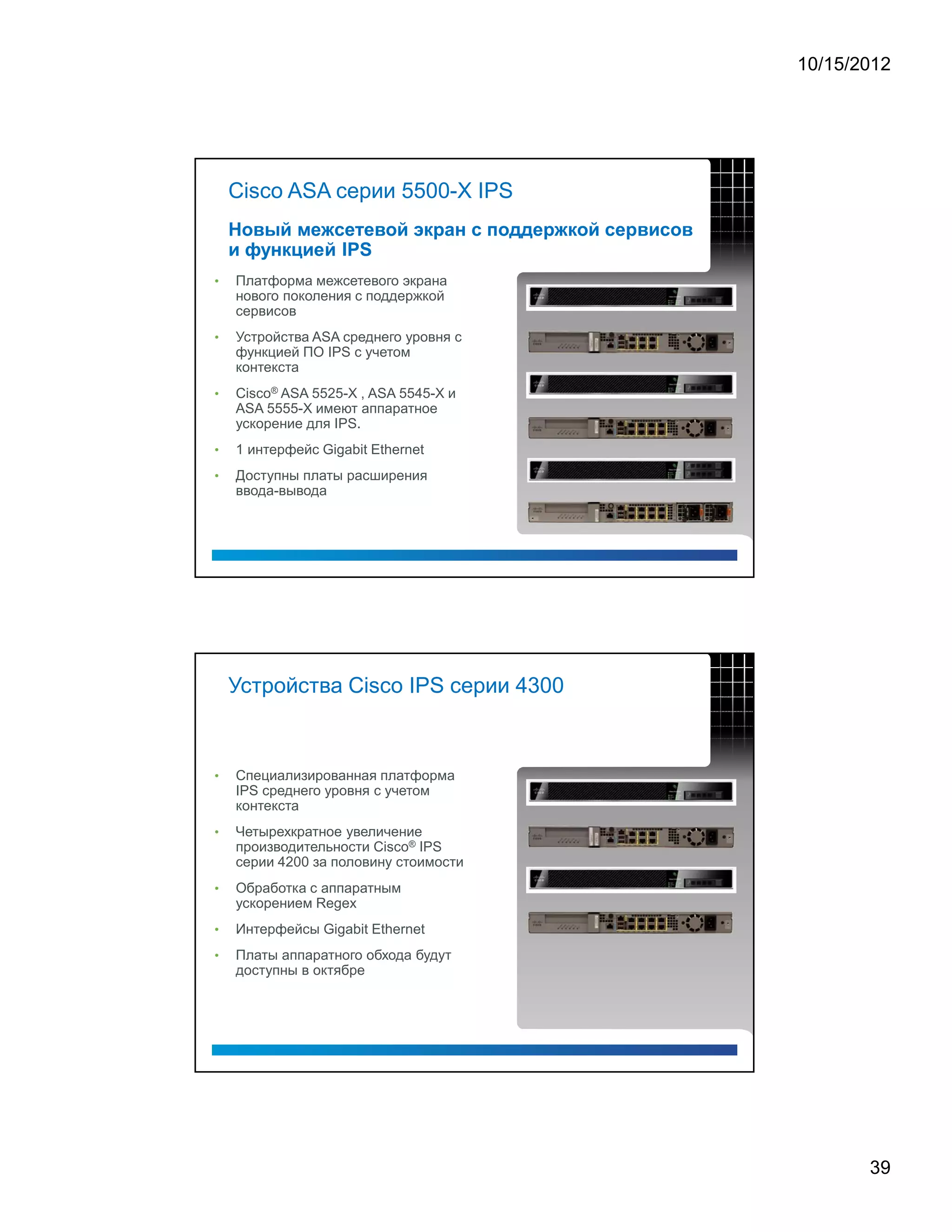 10/15/2012




    Cisco ASA серии 5500-X IPS



•   Платформа межсетевого экрана
    нового поколения с поддержкой
    сервисов
•   Устройства ASA среднего уровня с
    функцией ПО IPS с учетом
    контекста
•   Cisco® ASA 5525-X , ASA 5545-X и
    ASA 5555-X имеют аппаратное
    ускорение для IPS.
•   1 интерфейс Gigabit Ethernet
•   Доступны платы расширения
    ввода-вывода




    Устройства Cisco IPS серии 4300



•   Специализированная платформа
    IPS среднего уровня с учетом
    контекста
•   Четырехкратное увеличение
    производительности Cisco® IPS
    серии 4200 за половину стоимости
•   Обработка с аппаратным
    ускорением Regex
•   Интерфейсы Gigabit Ethernet
•   Платы аппаратного обхода будут
    доступны в октябре




                                              39
 