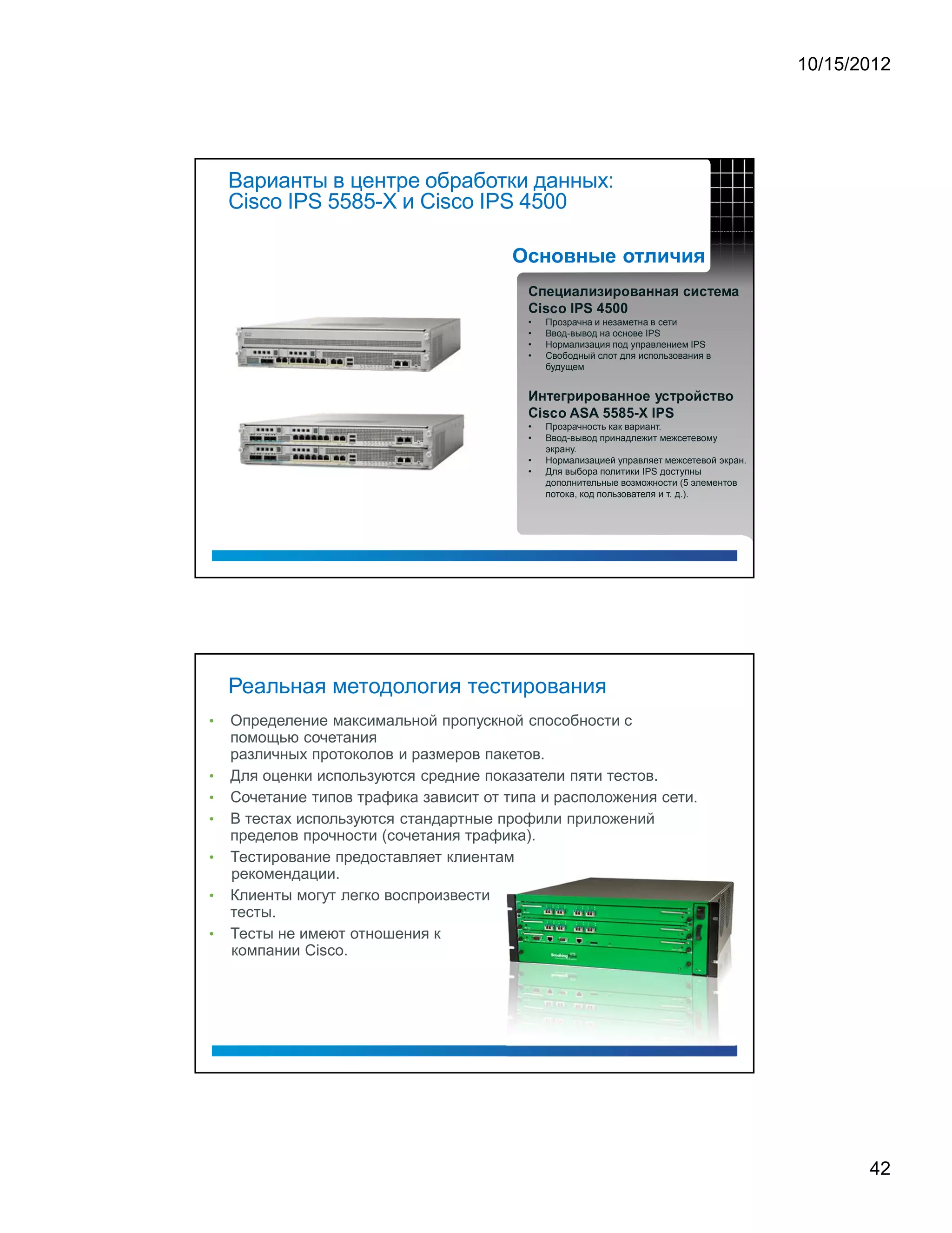 10/15/2012




    Варианты в центре обработки данных:
    Cisco IPS 5585-X и Cisco IPS 4500


                                          ¥       £                                             ¨                                     ¡                              ¡               ¢                  ¨           §       §               ¨           ©       ¥              ¥                            ¨




                                          C
                                                  i   s       c           o                   I           P       S                   4                   5           0               0




                                              •           Прозрачна и незаметна в сети
                                              •           Ввод-вывод на основе IPS
                                              •           Нормализация под управлением IPS
                                              •           Свободный слот для использования в
                                                          будущем

                                                  §                         %       ¡                              ¡           ¢                          ¨               §               §           ¢                          ¤       ¥                  ¡       ¢       $       ¥                     ¢




                                          C
                                                  i   s       c           o               A                   S               A                   5               5               8               5       ¥       X           I           P           S




                                              •           Прозрачность как вариант.
                                              •           Ввод-вывод принадлежит межсетевому
                                                          экрану.
                                              •           Нормализацией управляет межсетевой экран.
                                              •           Для выбора политики IPS доступны
                                                          дополнительные возможности (5 элементов
                                                          потока, код пользователя и т. д.).




    Реальная методология тестирования
•   Определение максимальной пропускной способности с
    помощью сочетания
    различных протоколов и размеров пакетов.
•   Для оценки используются средние показатели пяти тестов.
•   Сочетание типов трафика зависит от типа и расположения сети.
•   В тестах используются стандартные профили приложений
    пределов прочности (сочетания трафика).
•   Тестирование предоставляет клиентам
    рекомендации.
•   Клиенты могут легко воспроизвести
    тесты.
•   Тесты не имеют отношения к
    компании Cisco.




                                                                                                                                                                                                                                                                                                                                 42
 