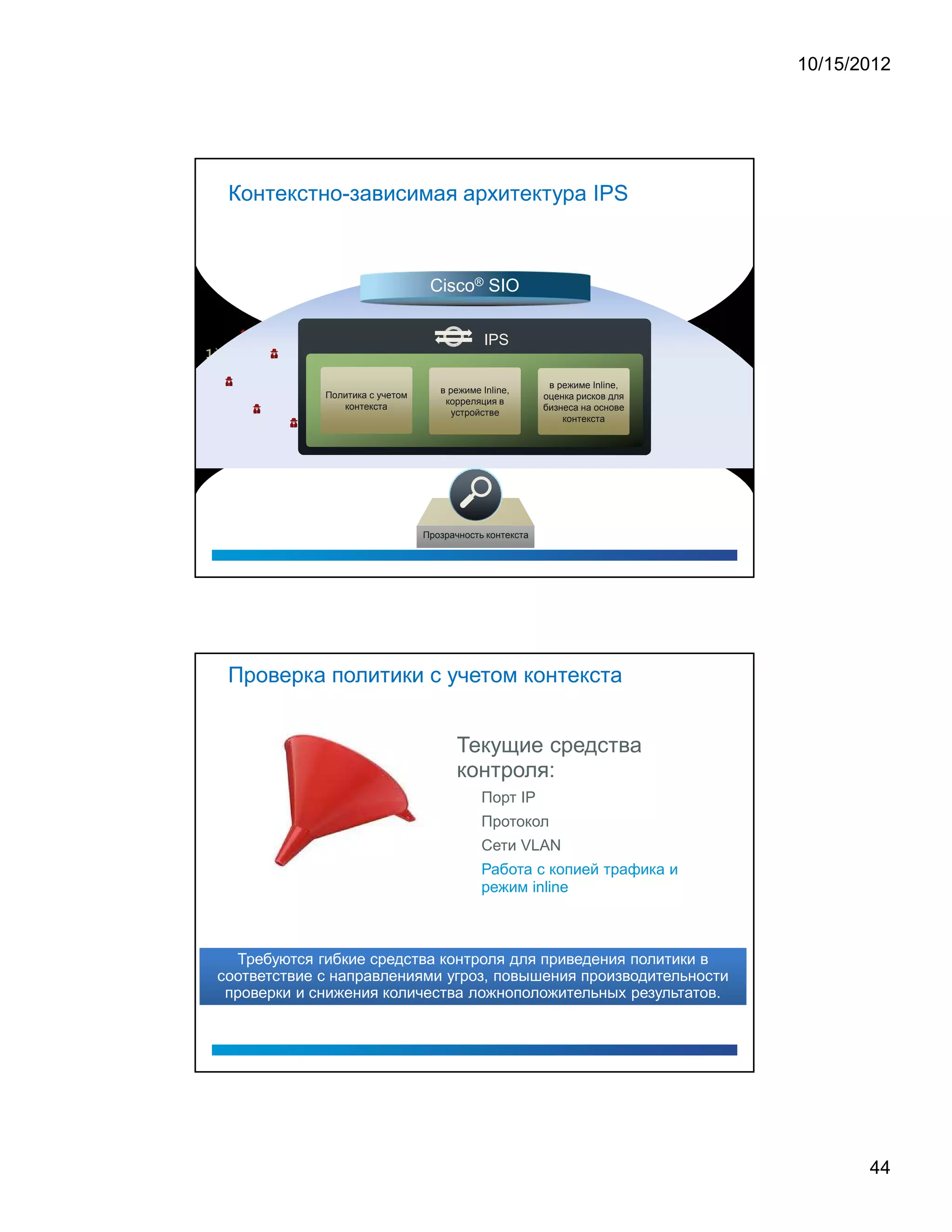 10/15/2012




 Контекстно-зависимая архитектура IPS



                                  Cisco® SIO

                                              IPS

                                                           в режиме Inline,
                                    в режиме Inline,
             Политика с учетом                            оценка рисков для
                                     корреляция в
                контекста                                 бизнеса на основе
                                       устройстве
                                                              контекста




                                 Прозрачность контекста




 Проверка политики с учетом контекста


                                        Текущие средства
                                        контроля:
                                             Порт IP
                                             Протокол
                                             Сети VLAN
                                             Работа с копией трафика и
                                             режим inline



  Требуются гибкие средства контроля для приведения политики в
соответствие с направлениями угроз, повышения производительности
 проверки и снижения количества ложноположительных результатов.




                                                                                     44
 