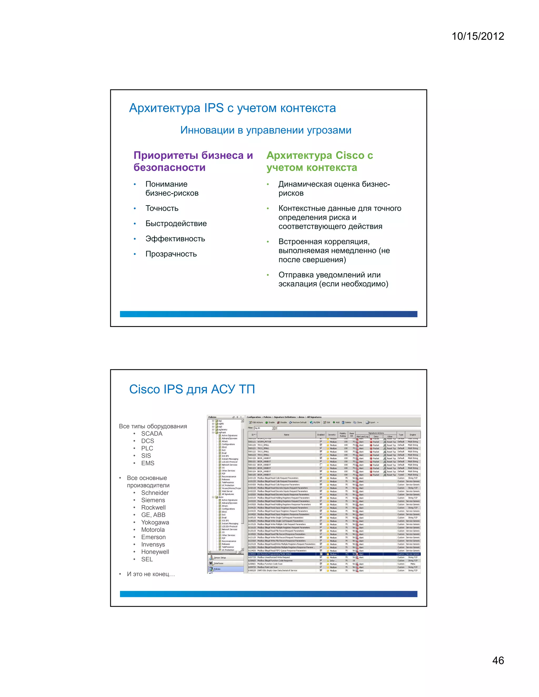 10/15/2012




   Архитектура IPS с учетом контекста
                   Инновации в управлении угрозами




    •   Понимание                 •   Динамическая оценка бизнес-
        бизнес-рисков                 рисков
    •   Точность                  •   Контекстные данные для точного
                                      определения риска и
    •   Быстродействие                соответствующего действия
    •   Эффективность             •   Встроенная корреляция,
    •   Прозрачность                  выполняемая немедленно (не
                                      после свершения)
                                  •   Отправка уведомлений или
                                      эскалация (если необходимо)




   Cisco IPS для АСУ ТП

Все типы оборудования
     • SCADA
     • DCS
     • PLC
     • SIS
     • EMS

• Все основные
  производители
    • Schneider
    • Siemens
    • Rockwell
    • GE, ABB
    • Yokogawa
    • Motorola
    • Emerson
    • Invensys
    • Honeywell
    • SEL

• И это не конец




                                                                              46
 