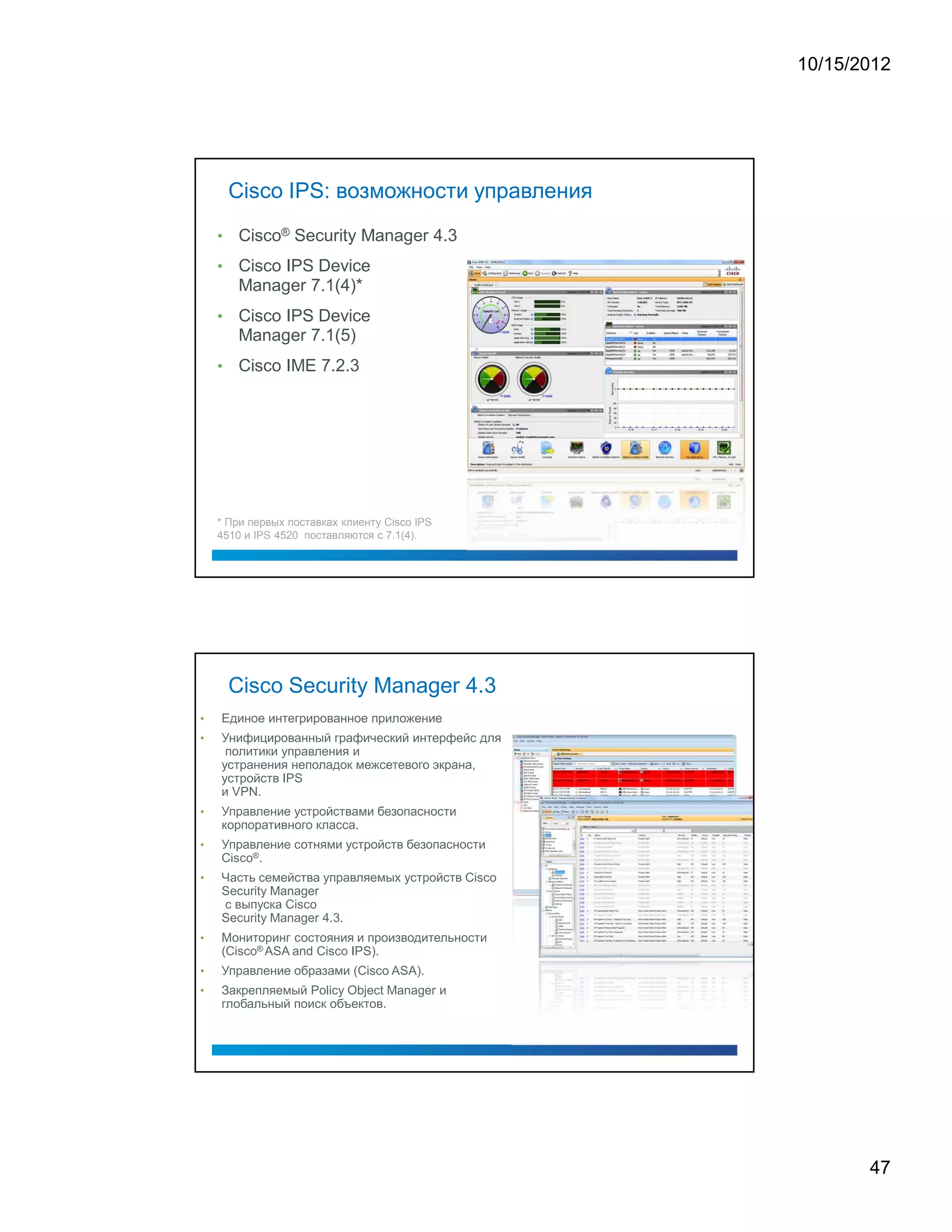 10/15/2012




        Cisco IPS: возможности управления
    •   Cisco® Security Manager 4.3
    •   Cisco IPS Device
        Manager 7.1(4)*
    •   Cisco IPS Device
        Manager 7.1(5)
    •   Cisco IME 7.2.3




    * При первых поставках клиенту Cisco IPS
    4510 и IPS 4520 поставляются с 7.1(4).




        Cisco Security Manager 4.3
•   Единое интегрированное приложение
•   Унифицированный графический интерфейс для
     политики управления и
    устранения неполадок межсетевого экрана,
    устройств IPS
    и VPN.
•   Управление устройствами безопасности
    корпоративного класса.
•   Управление сотнями устройств безопасности
    Cisco®.
•   Часть семейства управляемых устройств Cisco
    Security Manager
    с выпуска Cisco
    Security Manager 4.3.
•   Мониторинг состояния и производительности
    (Cisco® ASA and Cisco IPS).
•   Управление образами (Cisco ASA).
•   Закрепляемый Policy Object Manager и
    глобальный поиск объектов.




                                                         47
 