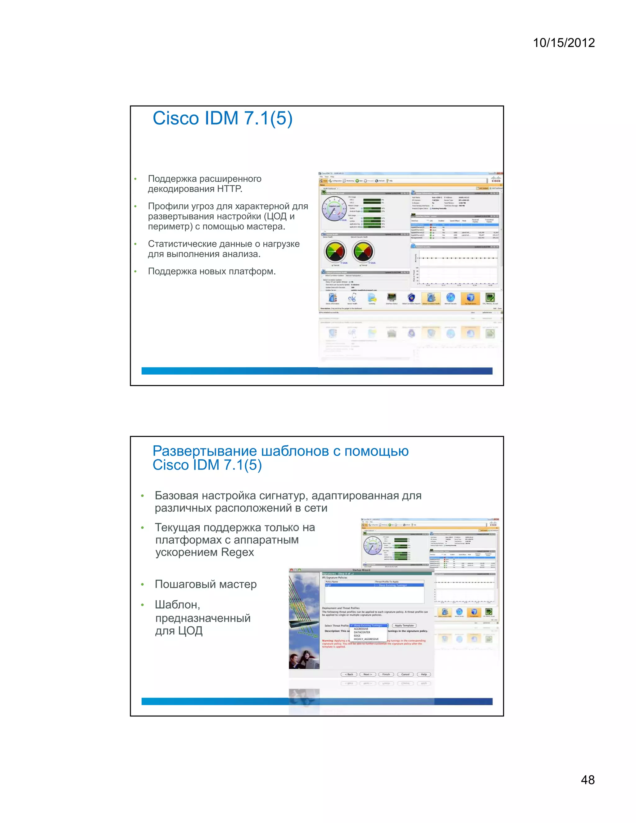 10/15/2012




        Cisco IDM 7.1(5)


•       Поддержка расширенного
        декодирования HTTP.
•       Профили угроз для характерной для
        развертывания настройки (ЦОД и
        периметр) с помощью мастера.
•       Статистические данные о нагрузке
        для выполнения анализа.
•       Поддержка новых платформ.




        Развертывание шаблонов с помощью
        Cisco IDM 7.1(5)

    •    Базовая настройка сигнатур, адаптированная для
         различных расположений в сети
    •    Текущая поддержка только на
         платформах с аппаратным
         ускорением Regex

    •    Пошаговый мастер
    •    Шаблон,
         предназначенный
         для ЦОД




                                                                 48
 