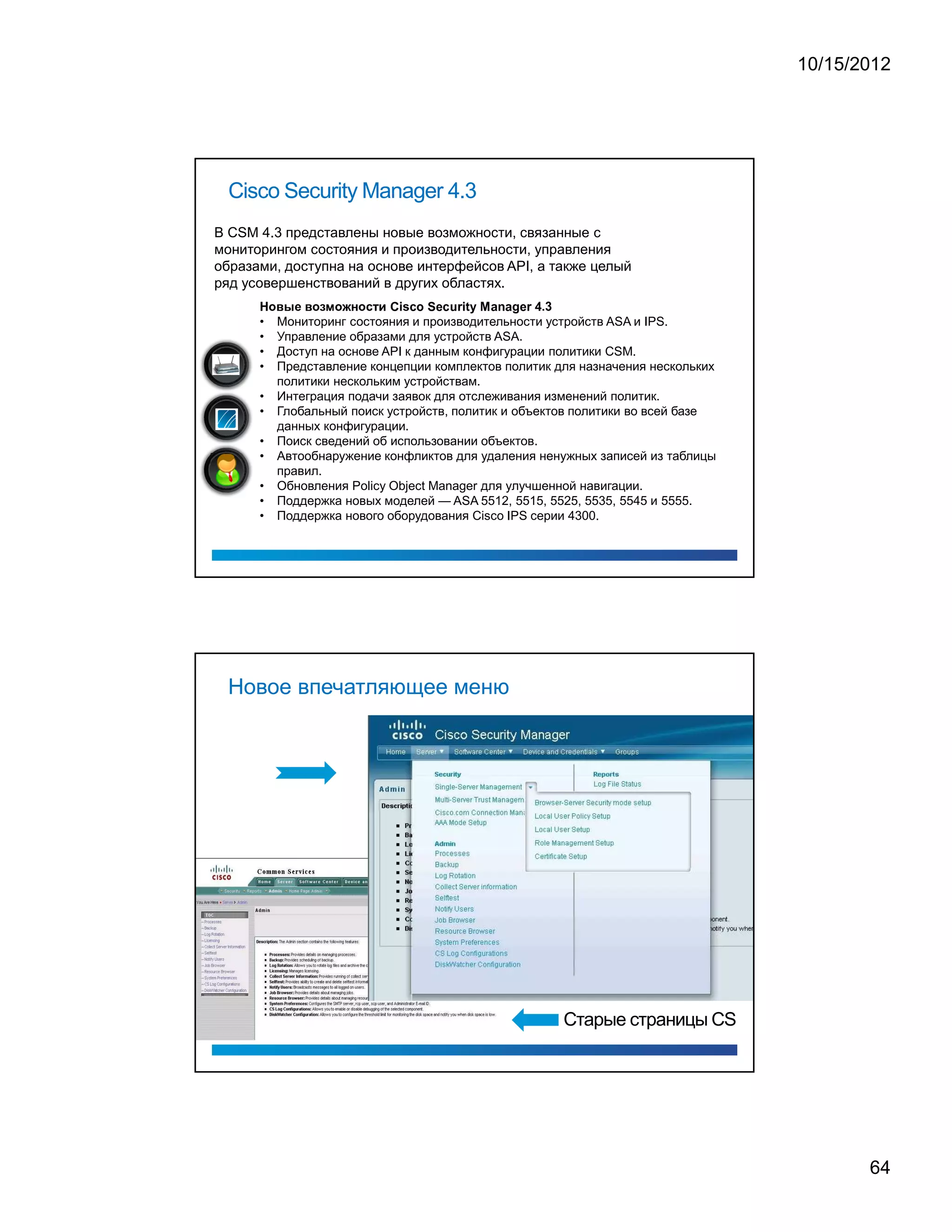 10/15/2012




 Cisco Security Manager 4.3
В CSM 4.3 представлены новые возможности, связанные с
мониторингом состояния и производительности, управления
образами, доступна на основе интерфейсов API, а также целый
ряд усовершенствований в других областях.
      '   8   D   £   0   D   8   C   @   8   1   2   8   F   6   B




                                                                                                                                                          .   3




                                                                      C   i   s   c   o   S   e   c   u   r   i   t   y   M   a   n   a   g   e   r   4




      •       Мониторинг состояния и производительности устройств ASA и IPS.
      •       Управление образами для устройств ASA.
      •       Доступ на основе API к данным конфигурации политики CSM.
      •       Представление концепции комплектов политик для назначения нескольких
              политики нескольким устройствам.
      •       Интеграция подачи заявок для отслеживания изменений политик.
      •       Глобальный поиск устройств, политик и объектов политики во всей базе
              данных конфигурации.
      •       Поиск сведений об использовании объектов.
      •       Автообнаружение конфликтов для удаления ненужных записей из таблицы
              правил.
      •       Обновления Policy Object Manager для улучшенной навигации.
      •       Поддержка новых моделей — ASA 5512, 5515, 5525, 5535, 5545 и 5555.
      •       Поддержка нового оборудования Cisco IPS серии 4300.




 Новое впечатляющее меню




                                                                                                                                                                  Старые страницы CS




                                                                                                                                                                                              64
 