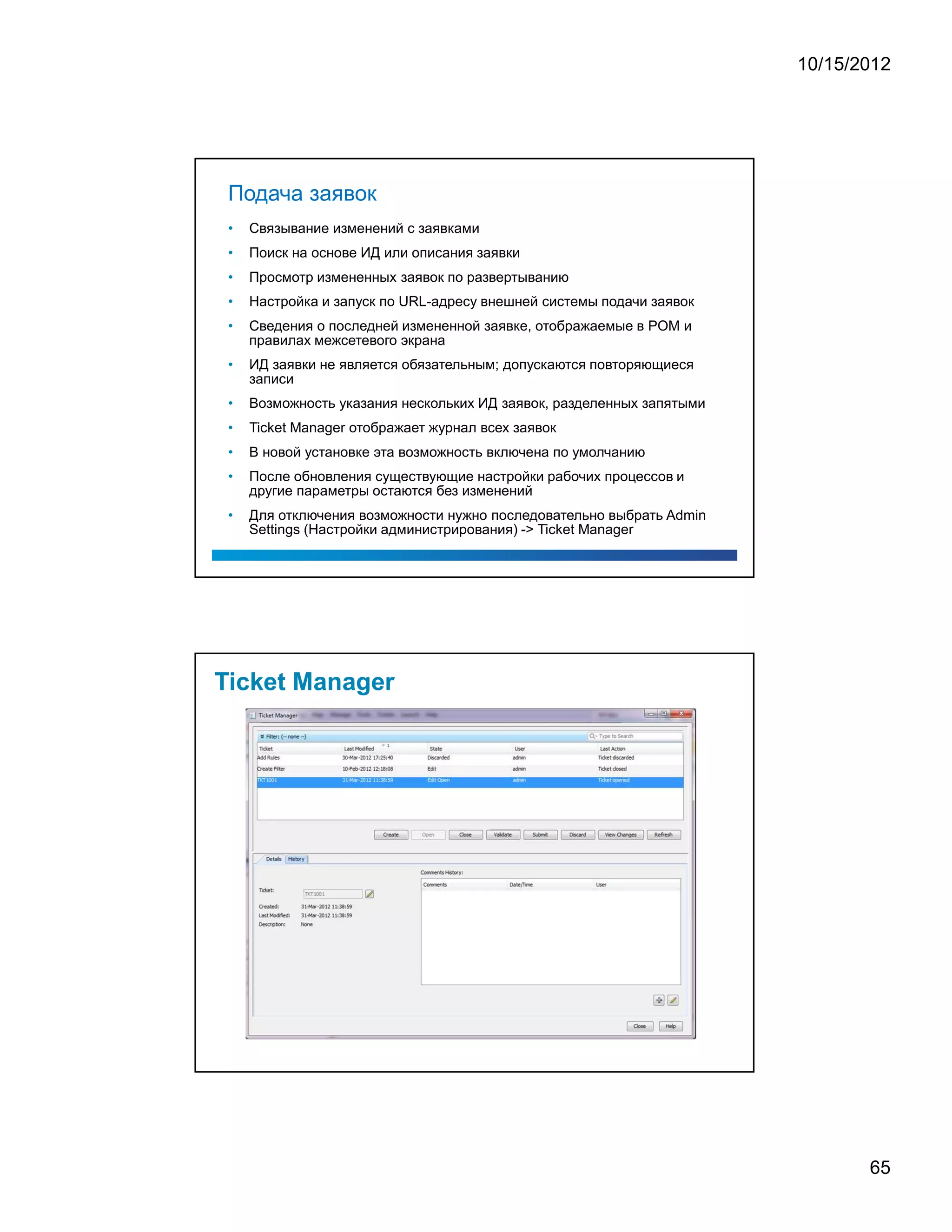 10/15/2012




Подача заявок
•   Связывание изменений с заявками
•   Поиск на основе ИД или описания заявки
•   Просмотр измененных заявок по развертыванию
•   Настройка и запуск по URL-адресу внешней системы подачи заявок
•   Сведения о последней измененной заявке, отображаемые в POM и
    правилах межсетевого экрана
•   ИД заявки не является обязательным; допускаются повторяющиеся
    записи
•   Возможность указания нескольких ИД заявок, разделенных запятыми
•   Ticket Manager отображает журнал всех заявок
•   В новой установке эта возможность включена по умолчанию
•   После обновления существующие настройки рабочих процессов и
    другие параметры остаются без изменений
•   Для отключения возможности нужно последовательно выбрать Admin
    Settings (Настройки администрирования) - Ticket Manager




                                                                             65
 