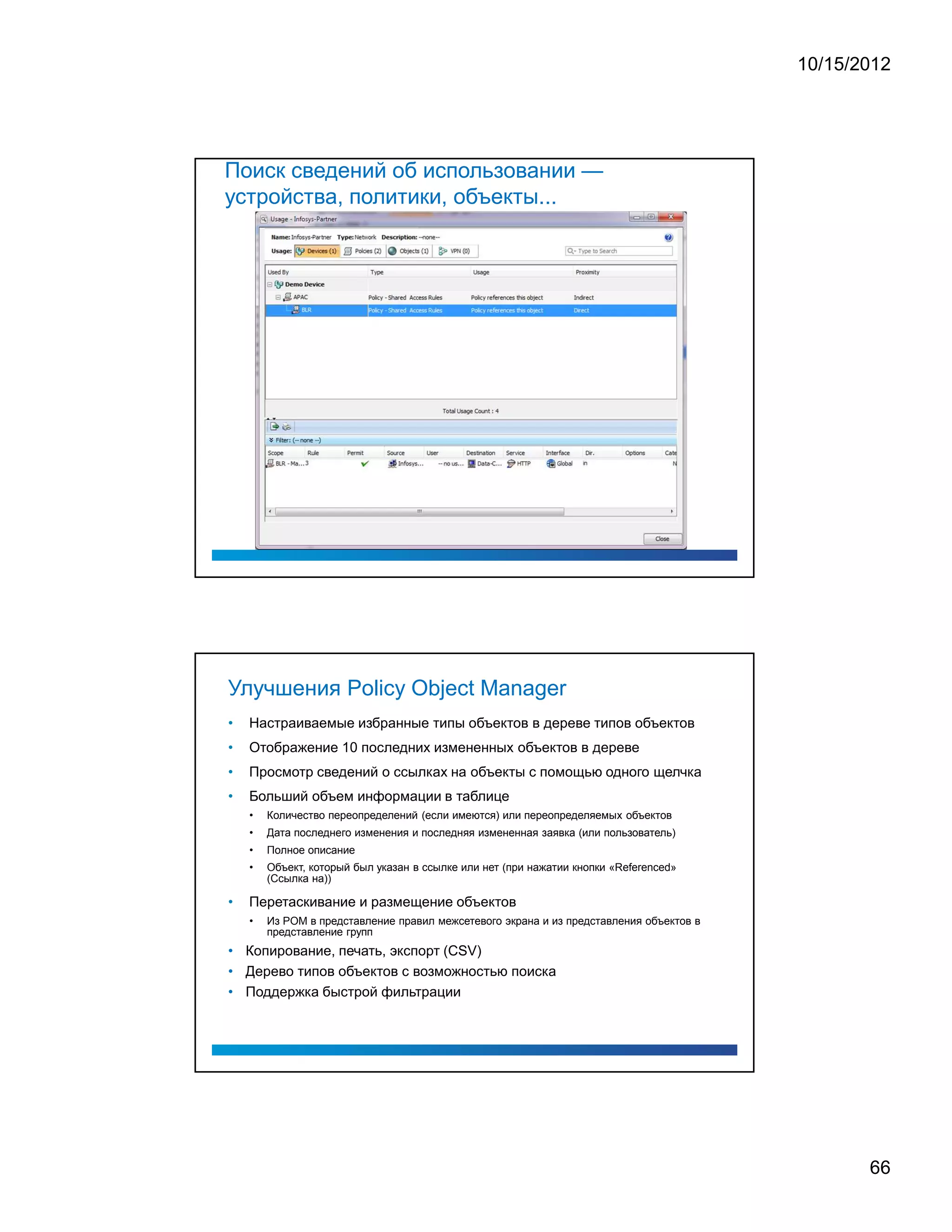 10/15/2012




Поиск сведений об использовании —
устройства, политики, объекты...




Улучшения Policy Object Manager
•   Настраиваемые избранные типы объектов в дереве типов объектов
•   Отображение 10 последних измененных объектов в дереве
•   Просмотр сведений о ссылках на объекты с помощью одного щелчка
•   Больший объем информации в таблице
    •   Количество переопределений (если имеются) или переопределяемых объектов
    •   Дата последнего изменения и последняя измененная заявка (или пользователь)
    •   Полное описание
    •   Объект, который был указан в ссылке или нет (при нажатии кнопки «Referenced»
        (Ссылка на))

•   Перетаскивание и размещение объектов
    •   Из POM в представление правил межсетевого экрана и из представления объектов в
        представление групп
• Копирование, печать, экспорт (CSV)
• Дерево типов объектов с возможностью поиска
• Поддержка быстрой фильтрации




                                                                                                66
 