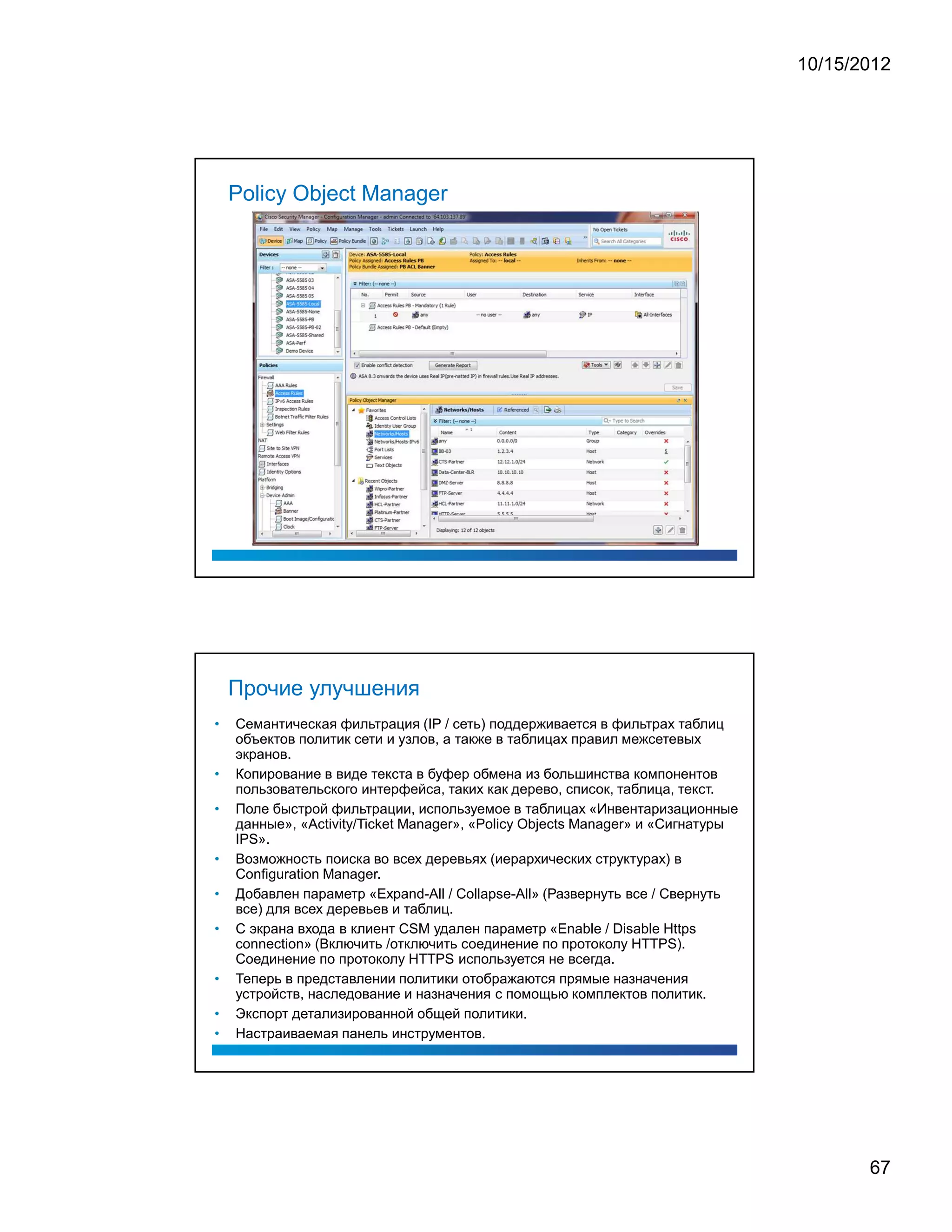 10/15/2012




    Policy Object Manager




    Прочие улучшения
•   Семантическая фильтрация (IP / сеть) поддерживается в фильтрах таблиц
    объектов политик сети и узлов, а также в таблицах правил межсетевых
    экранов.
•   Копирование в виде текста в буфер обмена из большинства компонентов
    пользовательского интерфейса, таких как дерево, список, таблица, текст.
•   Поле быстрой фильтрации, используемое в таблицах «Инвентаризационные
    данные», «Activity/Ticket Manager», «Policy Objects Manager» и «Сигнатуры
    IPS».
•   Возможность поиска во всех деревьях (иерархических структурах) в
    Configuration Manager.
•   Добавлен параметр «Expand-All / Collapse-All» (Развернуть все / Свернуть
    все) для всех деревьев и таблиц.
•   С экрана входа в клиент CSM удален параметр «Enable / Disable Https
    connection» (Включить /отключить соединение по протоколу HTTPS).
    Соединение по протоколу HTTPS используется не всегда.
•   Теперь в представлении политики отображаются прямые назначения
    устройств, наследование и назначения с помощью комплектов политик.
•   Экспорт детализированной общей политики.
•   Настраиваемая панель инструментов.




                                                                                       67
 