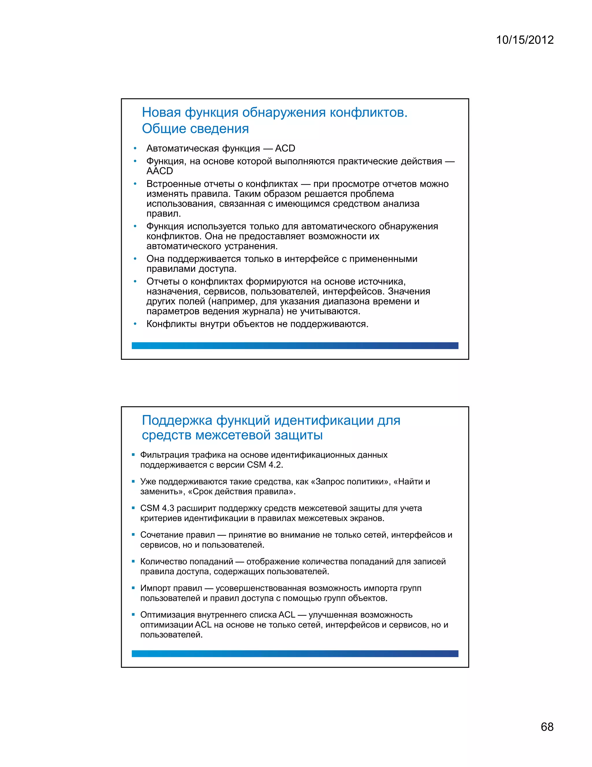 10/15/2012




    Новая функция обнаружения конфликтов.
    Общие сведения
•    Автоматическая функция — ACD
•    Функция, на основе которой выполняются практические действия —
     AACD
•    Встроенные отчеты о конфликтах — при просмотре отчетов можно
     изменять правила. Таким образом решается проблема
     использования, связанная с имеющимся средством анализа
     правил.
•    Функция используется только для автоматического обнаружения
     конфликтов. Она не предоставляет возможности их
     автоматического устранения.
•    Она поддерживается только в интерфейсе с примененными
     правилами доступа.
•    Отчеты о конфликтах формируются на основе источника,
     назначения, сервисов, пользователей, интерфейсов. Значения
     других полей (например, для указания диапазона времени и
     параметров ведения журнала) не учитываются.
•    Конфликты внутри объектов не поддерживаются.




    Поддержка функций идентификации для
    средств межсетевой защиты
    Фильтрация трафика на основе идентификационных данных
    поддерживается с версии CSM 4.2.
    Уже поддерживаются такие средства, как «Запрос политики», «Найти и
    заменить», «Срок действия правила».
    CSM 4.3 расширит поддержку средств межсетевой защиты для учета
    критериев идентификации в правилах межсетевых экранов.
    Сочетание правил — принятие во внимание не только сетей, интерфейсов и
    сервисов, но и пользователей.
    Количество попаданий — отображение количества попаданий для записей
    правила доступа, содержащих пользователей.
    Импорт правил — усовершенствованная возможность импорта групп
    пользователей и правил доступа с помощью групп объектов.
    Оптимизация внутреннего списка ACL — улучшенная возможность
    оптимизации ACL на основе не только сетей, интерфейсов и сервисов, но и
    пользователей.




                                                                                     68
 