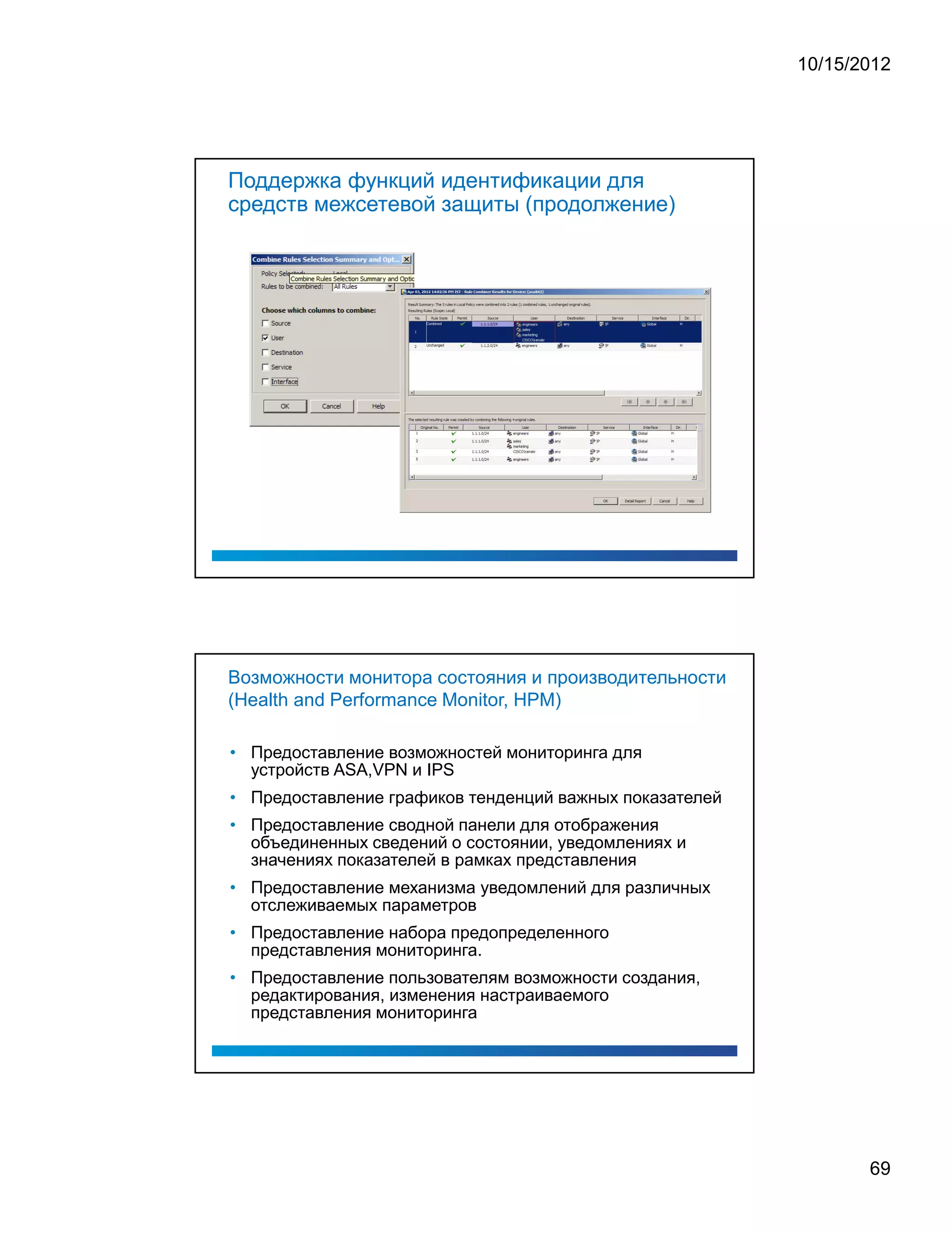 10/15/2012




Поддержка функций идентификации для
средств межсетевой защиты (продолжение)




Возможности монитора состояния и производительности
(Health and Performance Monitor, HPM)

• Предоставление возможностей мониторинга для
  устройств ASA,VPN и IPS
• Предоставление графиков тенденций важных показателей
• Предоставление сводной панели для отображения
  объединенных сведений о состоянии, уведомлениях и
  значениях показателей в рамках представления
• Предоставление механизма уведомлений для различных
  отслеживаемых параметров
• Предоставление набора предопределенного
  представления мониторинга.
• Предоставление пользователям возможности создания,
  редактирования, изменения настраиваемого
  представления мониторинга




                                                                69
 