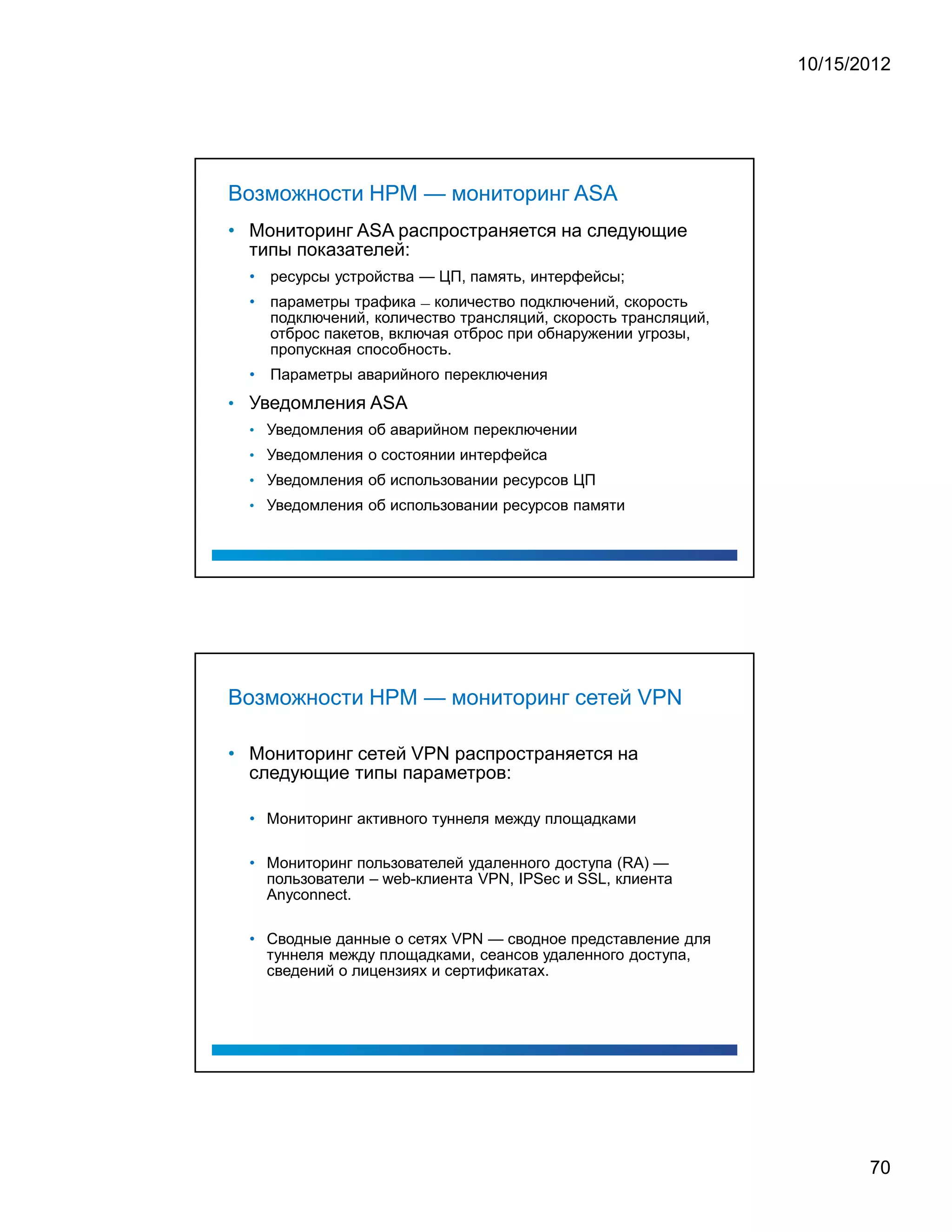 10/15/2012




Возможности HPM — мониторинг ASA
• Мониторинг ASA распространяется на следующие
  типы показателей:
  • ресурсы устройства — ЦП, память, интерфейсы;
  • параметры трафика — количество подключений, скорость
    подключений, количество трансляций, скорость трансляций,
    отброс пакетов, включая отброс при обнаружении угрозы,
    пропускная способность.
  • Параметры аварийного переключения
• Уведомления ASA
  • Уведомления об аварийном переключении
  • Уведомления о состоянии интерфейса
  • Уведомления об использовании ресурсов ЦП
  • Уведомления об использовании ресурсов памяти




Возможности HPM — мониторинг сетей VPN

• Мониторинг сетей VPN распространяется на
  следующие типы параметров:

  • Мониторинг активного туннеля между площадками

  • Мониторинг пользователей удаленного доступа (RA) —
    пользователи – web-клиента VPN, IPSec и SSL, клиента
    Anyconnect.

  • Сводные данные о сетях VPN — сводное представление для
    туннеля между площадками, сеансов удаленного доступа,
    сведений о лицензиях и сертификатах.




                                                                      70
 