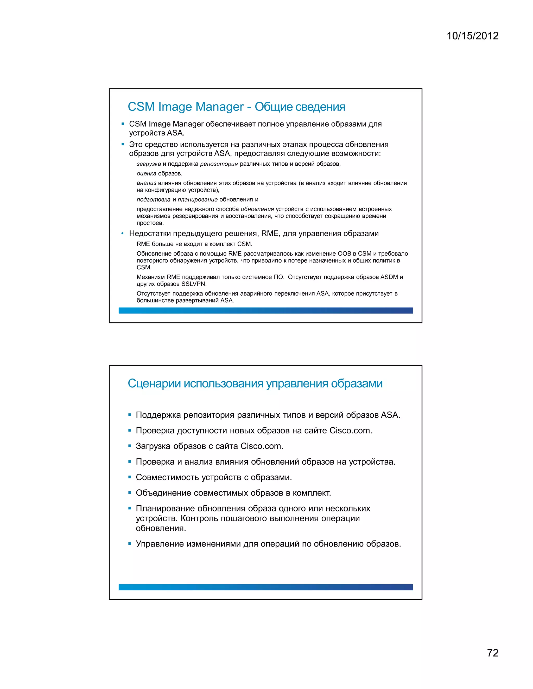 10/15/2012




 CSM Image Manager - Общие сведения
 CSM Image Manager обеспечивает полное управление образами для
 устройств ASA.
 Это средство используется на различных этапах процесса обновления
 образов для устройств ASA, предоставляя следующие возможности:
                                                                                           и поддержка                                                                                              различных типов и версий образов,
       ¡           ¢           £               ¤                           ¥   ¡                                                   £           ¦   §       ¨               ©       ¨   £   ©   




                                                                                       образов,
   ¨                      ¦                          ¥           ¡




              влияния обновления этих образов на устройства (в анализ входит влияние обновления
   ¡                  ¡                                  ©            




       на конфигурацию устройств),
                                                                                                   и                                                                               обновления и
   §       ¨                          ¢           ¨                              ¨      ¥   ¡       §      ¡      ©   £   ¨          ¡                  ©       ¦




       предоставление надежного способа            устройств с использованием встроенных
                                                                                                                                                                                                    ¨         ¨         ¦      ©   




       механизмов резервирования и восстановления, что способствует сокращению времени
       простоев.
• Недостатки предыдущего решения, RME, для управления образами
       RME больше не входит в комплект CSM.
       Обновление образа с помощью RME рассматривалось как изменение OOB в CSM и требовало
       повторного обнаружения устройств, что приводило к потере назначенных и общих политик в
       CSM.
       Механизм RME поддерживал только системное ПО. Отсутствует поддержка образов ASDM и
       других образов SSLVPN.
       Отсутствует поддержка обновления аварийного переключения ASA, которое присутствует в
       большинстве развертываний ASA.




 Сценарии использования управления образами

   Поддержка репозитория различных типов и версий образов ASA.
   Проверка доступности новых образов на сайте Cisco.com.
   Загрузка образов с сайта Cisco.com.
   Проверка и анализ влияния обновлений образов на устройства.
   Совместимость устройств с образами.
   Объединение совместимых образов в комплект.
   Планирование обновления образа одного или нескольких
   устройств. Контроль пошагового выполнения операции
   обновления.
   Управление изменениями для операций по обновлению образов.




                                                                                                                                                                                                                                                   72
 