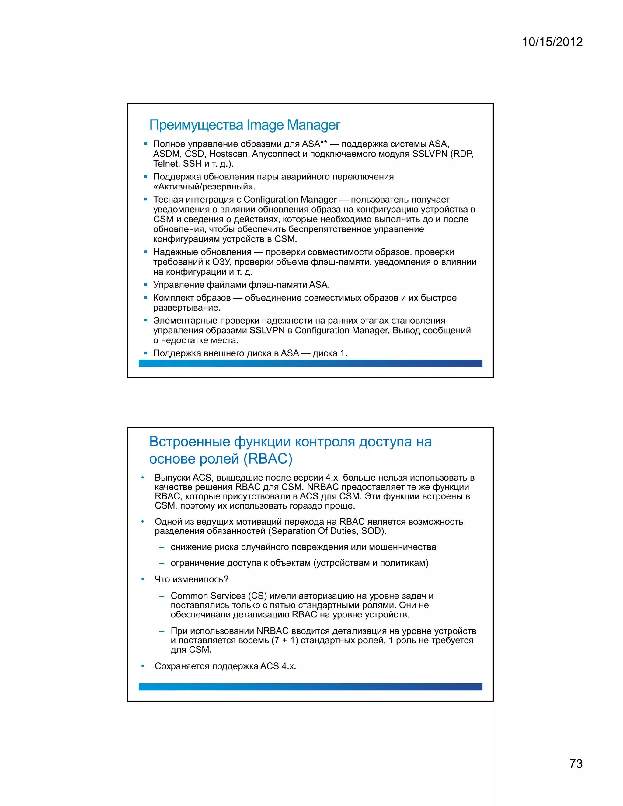 10/15/2012




    Преимущества Image Manager
    Полное управление образами для ASA** — поддержка системы ASA,
    ASDM, CSD, Hostscan, Anyconnect и подключаемого модуля SSLVPN (RDP,
    Telnet, SSH и т. д.).
    Поддержка обновления пары аварийного переключения
    «Активный/резервный».
    Тесная интеграция с Configuration Manager — пользователь получает
    уведомления о влиянии обновления образа на конфигурацию устройства в
    CSM и сведения о действиях, которые необходимо выполнить до и после
    обновления, чтобы обеспечить беспрепятственное управление
    конфигурациям устройств в CSM.
    Надежные обновления — проверки совместимости образов, проверки
    требований к ОЗУ, проверки объема флэш-памяти, уведомления о влиянии
    на конфигурации и т. д.
    Управление файлами флэш-памяти ASA.
    Комплект образов — объединение совместимых образов и их быстрое
    развертывание.
    Элементарные проверки надежности на ранних этапах становления
    управления образами SSLVPN в Configuration Manager. Вывод сообщений
    о недостатке места.
    Поддержка внешнего диска в ASA — диска 1.




    Встроенные функции контроля доступа на
    основе ролей (RBAC)
•   Выпуски ACS, вышедшие после версии 4.x, больше нельзя использовать в
    качестве решения RBAC для CSM. NRBAC предоставляет те же функции
    RBAC, которые присутствовали в ACS для CSM. Эти функции встроены в
    CSM, поэтому их использовать гораздо проще.
•   Одной из ведущих мотиваций перехода на RBAC является возможность
    разделения обязанностей (Separation Of Duties, SOD).
     – снижение риска случайного повреждения или мошенничества
     – ограничение доступа к объектам (устройствам и политикам)
•   Что изменилось?
     – Common Services (CS) имели авторизацию на уровне задач и
       поставлялись только с пятью стандартными ролями. Они не
       обеспечивали детализацию RBAC на уровне устройств.
     – При использовании NRBAC вводится детализация на уровне устройств
       и поставляется восемь (7 + 1) стандартных ролей. 1 роль не требуется
       для CSM.
•   Сохраняется поддержка ACS 4.x.




                                                                                     73
 