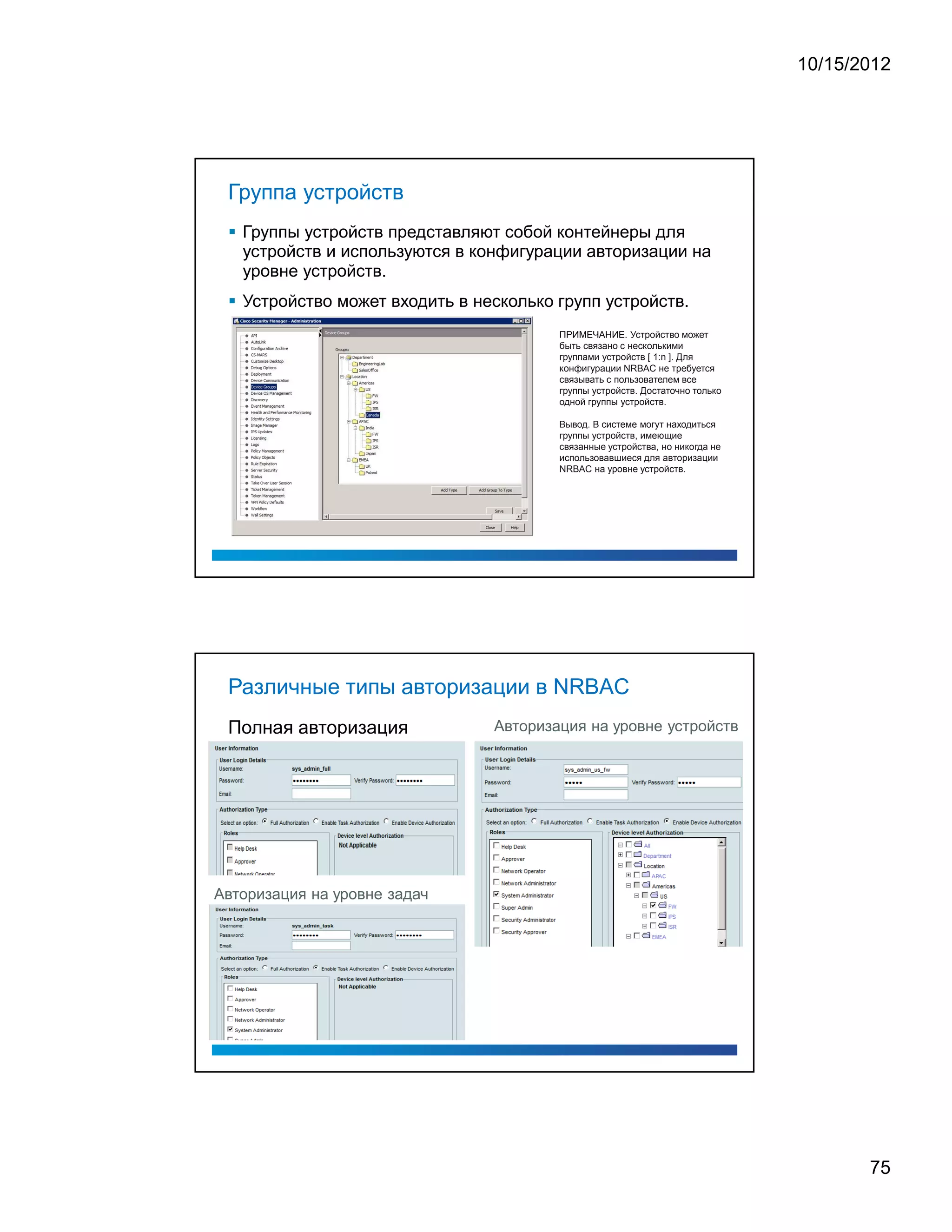 10/15/2012




 Группа устройств
   Группы устройств представляют собой контейнеры для
   устройств и используются в конфигурации авторизации на
   уровне устройств.
   Устройство может входить в несколько групп устройств.
                                        ПРИМЕЧАНИЕ. Устройство может
                                        быть связано с несколькими
                                        группами устройств [ 1:n ]. Для
                                        конфигурации NRBAC не требуется
                                        связывать с пользователем все
                                        группы устройств. Достаточно только
                                        одной группы устройств.

                                        Вывод. В системе могут находиться
                                        группы устройств, имеющие
                                        связанные устройства, но никогда не
                                        использовавшиеся для авторизации
                                        NRBAC на уровне устройств.




 Различные типы авторизации в NRBAC
 Полная авторизация             Авторизация на уровне устройств




Авторизация на уровне задач




                                                                                     75
 