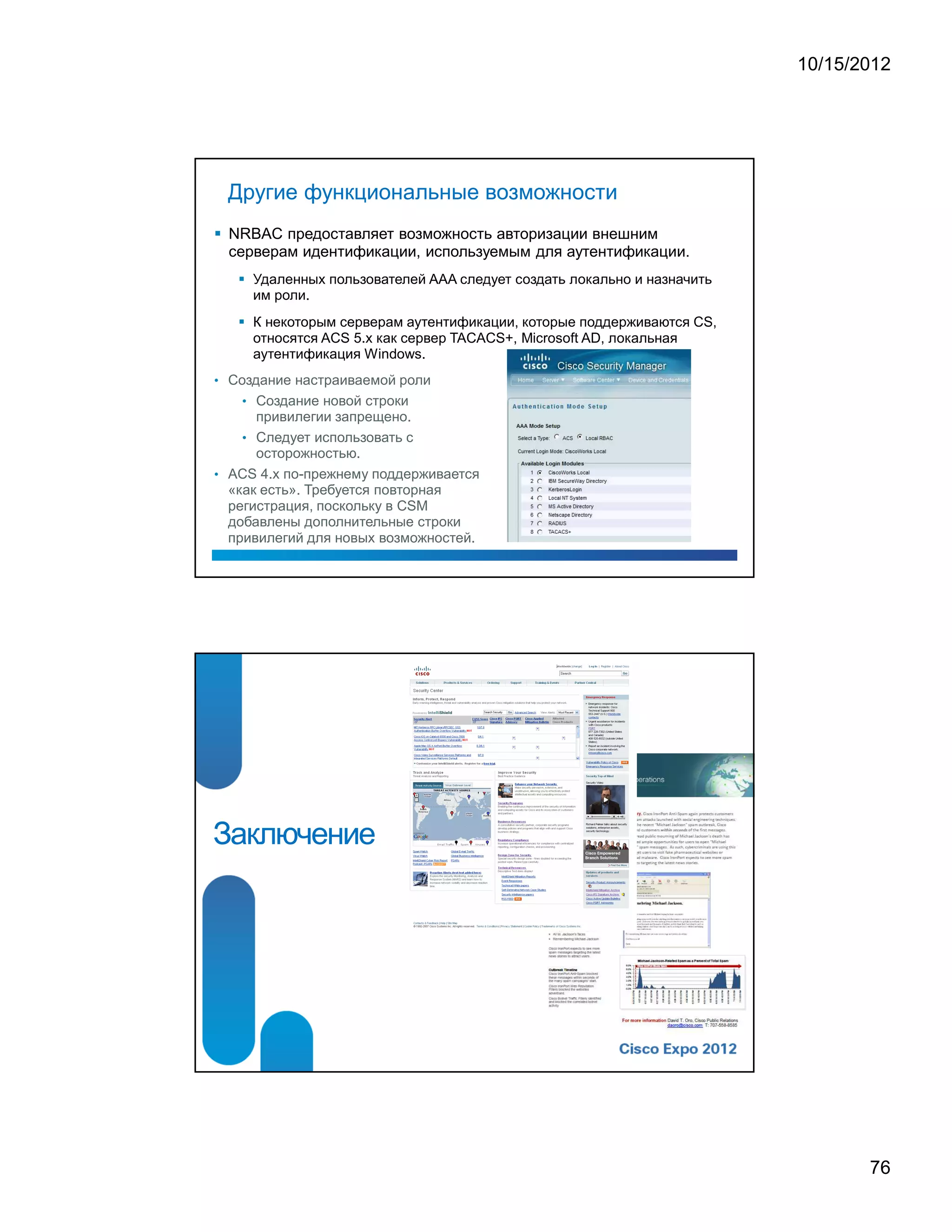 10/15/2012




 Другие функциональные возможности
 NRBAC предоставляет возможность авторизации внешним
 серверам идентификации, используемым для аутентификации.
     Удаленных пользователей AAA следует создать локально и назначить
     им роли.
     К некоторым серверам аутентификации, которые поддерживаются CS,
     относятся ACS 5.x как сервер TACACS+, Microsoft AD, локальная
     аутентификация Windows.
• Создание настраиваемой роли
   • Создание новой строки
      привилегии запрещено.
    • Следует использовать с
      осторожностью.
• ACS 4.x по-прежнему поддерживается
  «как есть». Требуется повторная
  регистрация, поскольку в CSM
  добавлены дополнительные строки
  привилегий для новых возможностей.




Заключение




                                                                               76
 