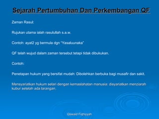 Qawaid Fiqhiyyah
Qawaid Fiqhiyyah
Sejarah Pertumbuhan Dan Perkembangan QF
Sejarah Pertumbuhan Dan Perkembangan QF
Zaman Rasul:
Rujukan utama ialah rasulullah s.a.w.
Contoh: ayat2 yg bermula dgn “Yasaluunaka”
QF telah wujud dalam zaman tersebut tetapi tidak dibukukan.
Contoh:
Penetapan hukum yang bersifat mudah: Dibolehkan berbuka bagi musafir dan sakit.
Mensyariatkan hukum selari dengan kemaslahatan manusia: disyariatkan menziarah
Mensyariatkan hukum selari dengan kemaslahatan manusia: disyariatkan menziarah
kubur setelah ada larangan.
kubur setelah ada larangan.
 