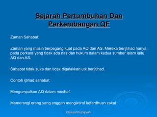 Qawaid Fiqhiyyah
Qawaid Fiqhiyyah
Sejarah Pertumbuhan Dan
Sejarah Pertumbuhan Dan
Perkembangan QF
Perkembangan QF
Zaman Sahabat:
Zaman yang masih berpegang kuat pada AQ dan AS. Mereka berijtihad hanya
pada perkara yang tidak ada nas dan hukum dalam kedua sumber Islam iaitu
AQ dan AS.
Sahabat tidak suka dan tidak digalakkan utk berijtihad.
Contoh ijtihad sahabat:
Mengumpulkan AQ dalam mushaf
Memerangi orang yang enggan mengiktiraf kefardhuan zakat
 