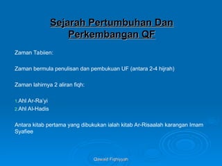 Qawaid Fiqhiyyah
Qawaid Fiqhiyyah
Sejarah Pertumbuhan Dan
Sejarah Pertumbuhan Dan
Perkembangan QF
Perkembangan QF
Zaman Tabiien:
Zaman bermula penulisan dan pembukuan UF (antara 2-4 hijrah)
Zaman lahirnya 2 aliran fiqh:
1.Ahl Ar-Ra’yi
2.Ahl Al-Hadis
Antara kitab pertama yang dibukukan ialah kitab Ar-Risaalah karangan Imam
Syafiee
 